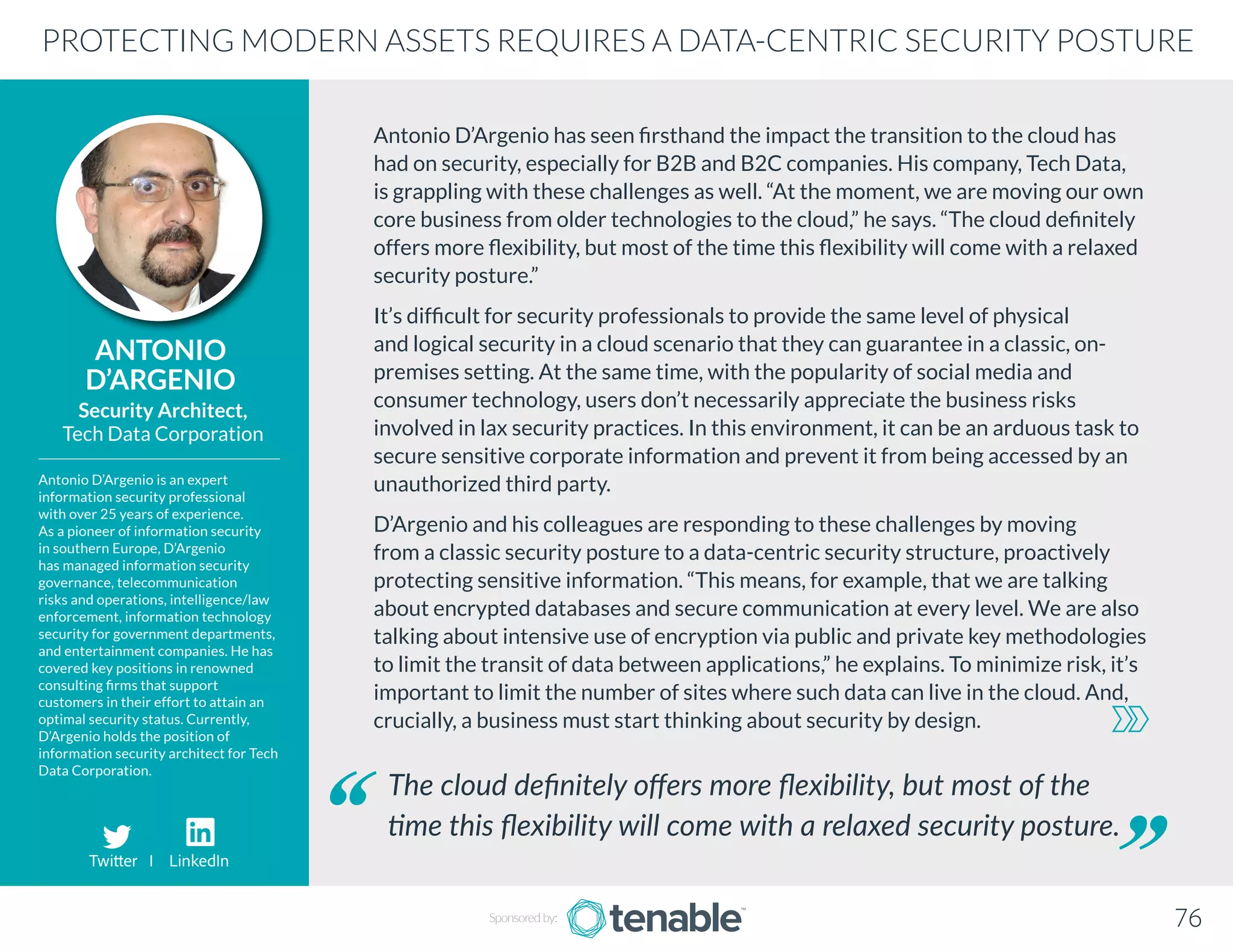 Antonio D’Argenio has seen firsthand the impact the transition to the cloud has
had on security, especially for B2B and B2C companies. His company, Tech Data,
is grappling with these challenges as well. “At the moment, we are moving our own
core business from older technologies to the cloud,” he says. “The cloud definitely
offers more flexibility, but most of the time this flexibility will come with a relaxed
security posture.”
It’s difficult for security professionals to provide the same level of physical
and logical security in a cloud scenario that they can guarantee in a classic, on-
premises setting. At the same time, with the popularity of social media and
consumer technology, users don’t necessarily appreciate the business risks
involved in lax security practices. In this environment, it can be an arduous task to
secure sensitive corporate information and prevent it from being accessed by an
unauthorized third party.
D’Argenio and his colleagues are responding to these challenges by moving
from a classic security posture to a data-centric security structure, proactively
protecting sensitive information. “This means, for example, that we are talking
about encrypted databases and secure communication at every level. We are also
talking about intensive use of encryption via public and private key methodologies
to limit the transit of data between applications,” he explains. To minimize risk, it’s
important to limit the number of sites where such data can live in the cloud. And,
crucially, a business must start thinking about security by design.
ANTONIO
D’ARGENIO
Antonio D’Argenio is an expert
information security professional
with over 25 years of experience.
As a pioneer of information security
in southern Europe, D’Argenio
has managed information security
governance, telecommunication
risks and operations, intelligence/law
enforcement, information technology
security for government departments,
and entertainment companies. He has
covered key positions in renowned
consulting firms that support
customers in their effort to attain an
optimal security status. Currently,
D’Argenio holds the position of
information security architect for Tech
Data Corporation.
Security Architect,
Tech Data Corporation
The cloud definitely offers more flexibility, but most of the
time this flexibility will come with a relaxed security posture.
PROTECTING MODERN ASSETS REQUIRES A DATA-CENTRIC SECURITY POSTURE
Sponsored by: 76
Twitter I LinkedIn
 