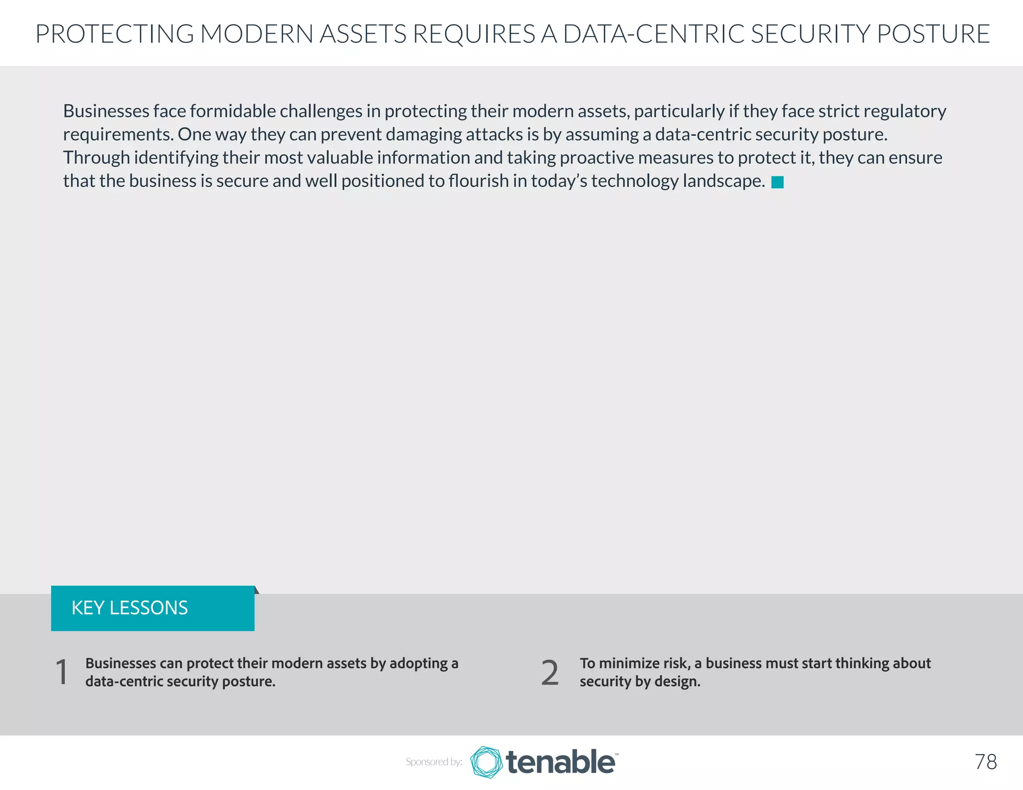 Businesses face formidable challenges in protecting their modern assets, particularly if they face strict regulatory
requirements. One way they can prevent damaging attacks is by assuming a data-centric security posture.
Through identifying their most valuable information and taking proactive measures to protect it, they can ensure
that the business is secure and well positioned to flourish in today’s technology landscape.
Sponsored by: 78
PROTECTING MODERN ASSETS REQUIRES A DATA-CENTRIC SECURITY POSTURE
KEY LESSONS
Businesses can protect their modern assets by adopting a
data-centric security posture.
To minimize risk, a business must start thinking about
security by design.1 2
 