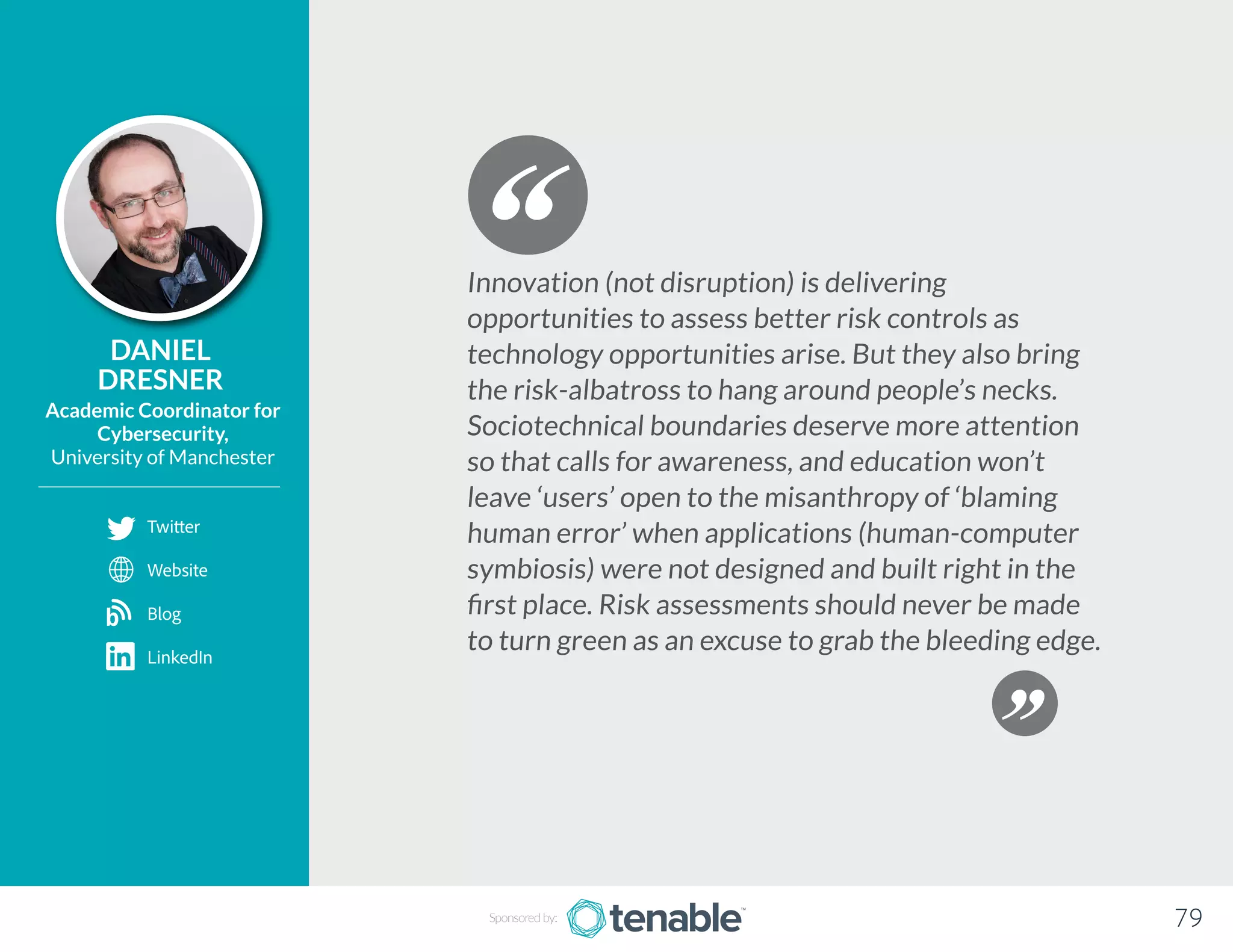 DANIEL
DRESNER
Academic Coordinator for
Cybersecurity,
University of Manchester
Innovation (not disruption) is delivering
opportunities to assess better risk controls as
technology opportunities arise. But they also bring
the risk-albatross to hang around people’s necks.
Sociotechnical boundaries deserve more attention
so that calls for awareness, and education won’t
leave ‘users’ open to the misanthropy of ‘blaming
human error’ when applications (human-computer
symbiosis) were not designed and built right in the
first place. Risk assessments should never be made
to turn green as an excuse to grab the bleeding edge.
Sponsored by: 79
Twitter
Website
Blog
LinkedIn
b
 