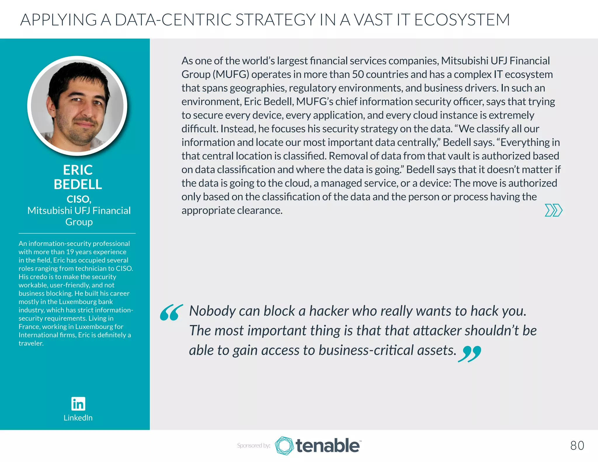 As one of the world’s largest financial services companies, Mitsubishi UFJ Financial
Group (MUFG) operates in more than 50 countries and has a complex IT ecosystem
that spans geographies, regulatory environments, and business drivers. In such an
environment, Eric Bedell, MUFG’s chief information security officer, says that trying
to secure every device, every application, and every cloud instance is extremely
difficult. Instead, he focuses his security strategy on the data. “We classify all our
information and locate our most important data centrally,” Bedell says. “Everything in
that central location is classified. Removal of data from that vault is authorized based
on data classification and where the data is going.” Bedell says that it doesn’t matter if
the data is going to the cloud, a managed service, or a device: The move is authorized
only based on the classification of the data and the person or process having the
appropriate clearance.
ERIC
BEDELL
An information-security professional
with more than 19 years experience
in the field, Eric has occupied several
roles ranging from technician to CISO.
His credo is to make the security
workable, user-friendly, and not
business blocking. He built his career
mostly in the Luxembourg bank
industry, which has strict information-
security requirements. Living in
France, working in Luxembourg for
International firms, Eric is definitely a
traveler.
CISO,
Mitsubishi UFJ Financial
Group
Nobody can block a hacker who really wants to hack you.
The most important thing is that that attacker shouldn’t be
able to gain access to business-critical assets.
APPLYING A DATA-CENTRIC STRATEGY IN A VAST IT ECOSYSTEM
Sponsored by: 80
LinkedIn
 