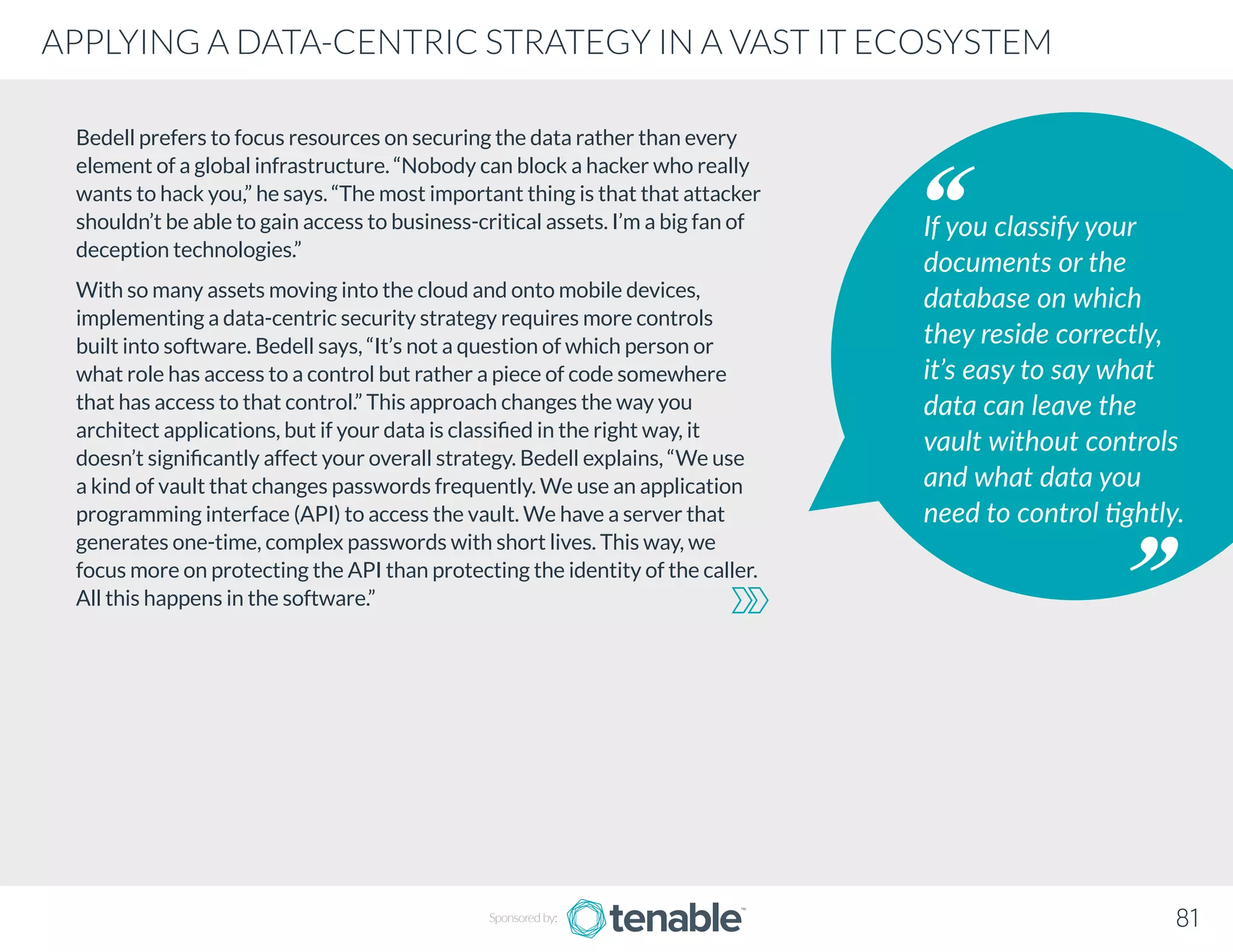 Bedell prefers to focus resources on securing the data rather than every
element of a global infrastructure. “Nobody can block a hacker who really
wants to hack you,” he says. “The most important thing is that that attacker
shouldn’t be able to gain access to business-critical assets. I’m a big fan of
deception technologies.”
With so many assets moving into the cloud and onto mobile devices,
implementing a data-centric security strategy requires more controls
built into software. Bedell says, “It’s not a question of which person or
what role has access to a control but rather a piece of code somewhere
that has access to that control.” This approach changes the way you
architect applications, but if your data is classified in the right way, it
doesn’t significantly affect your overall strategy. Bedell explains, “We use
a kind of vault that changes passwords frequently. We use an application
programming interface (API) to access the vault. We have a server that
generates one-time, complex passwords with short lives. This way, we
focus more on protecting the API than protecting the identity of the caller.
All this happens in the software.”
If you classify your
documents or the
database on which
they reside correctly,
it’s easy to say what
data can leave the
vault without controls
and what data you
need to control tightly.
Sponsored by: 81
APPLYING A DATA-CENTRIC STRATEGY IN A VAST IT ECOSYSTEM
 