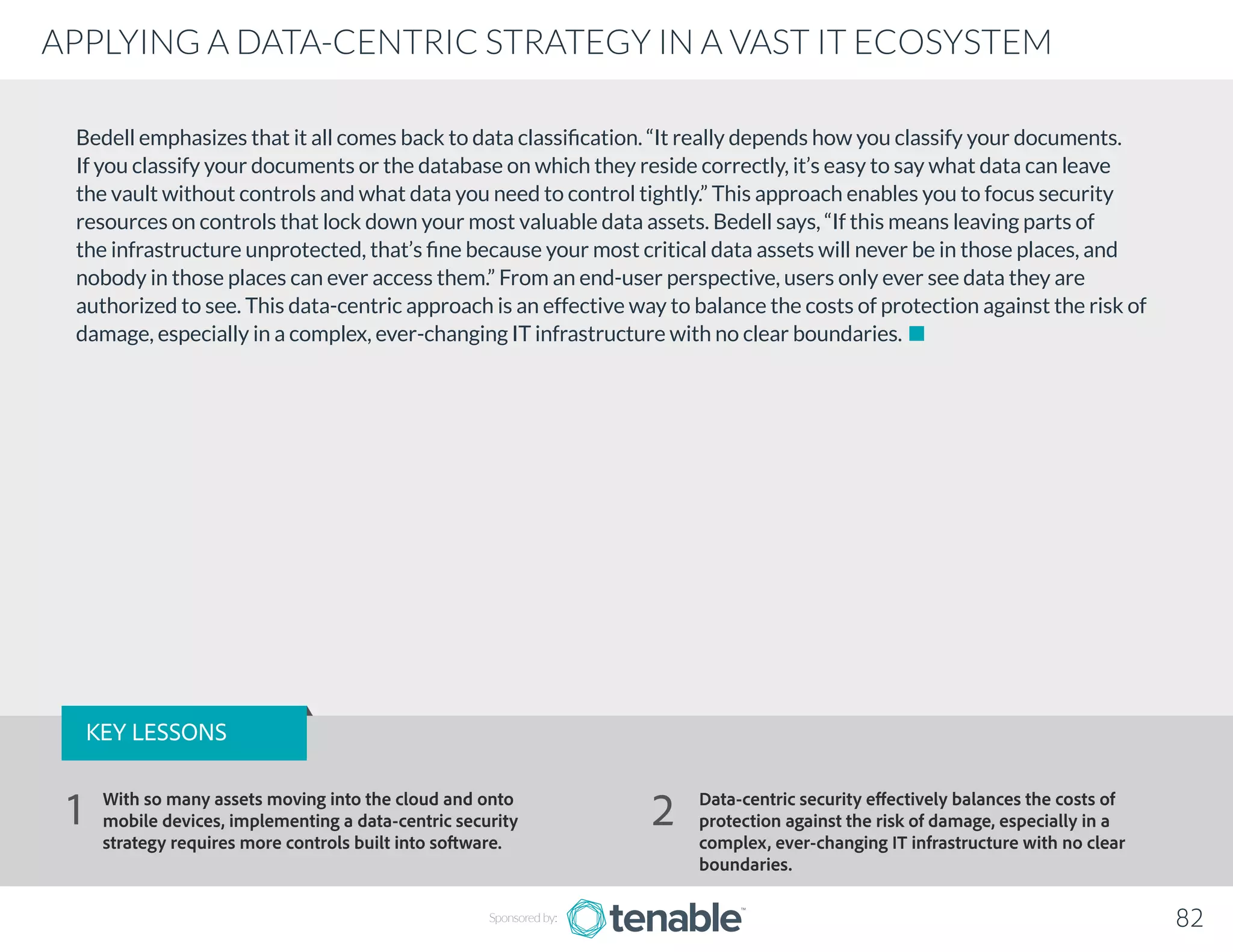 Bedell emphasizes that it all comes back to data classification. “It really depends how you classify your documents.
If you classify your documents or the database on which they reside correctly, it’s easy to say what data can leave
the vault without controls and what data you need to control tightly.” This approach enables you to focus security
resources on controls that lock down your most valuable data assets. Bedell says, “If this means leaving parts of
the infrastructure unprotected, that’s fine because your most critical data assets will never be in those places, and
nobody in those places can ever access them.” From an end-user perspective, users only ever see data they are
authorized to see. This data-centric approach is an effective way to balance the costs of protection against the risk of
damage, especially in a complex, ever-changing IT infrastructure with no clear boundaries.
Sponsored by: 82
APPLYING A DATA-CENTRIC STRATEGY IN A VAST IT ECOSYSTEM
KEY LESSONS
With so many assets moving into the cloud and onto
mobile devices, implementing a data-centric security
strategy requires more controls built into software.
Data-centric security effectively balances the costs of
protection against the risk of damage, especially in a
complex, ever-changing IT infrastructure with no clear
boundaries.
1 2
 