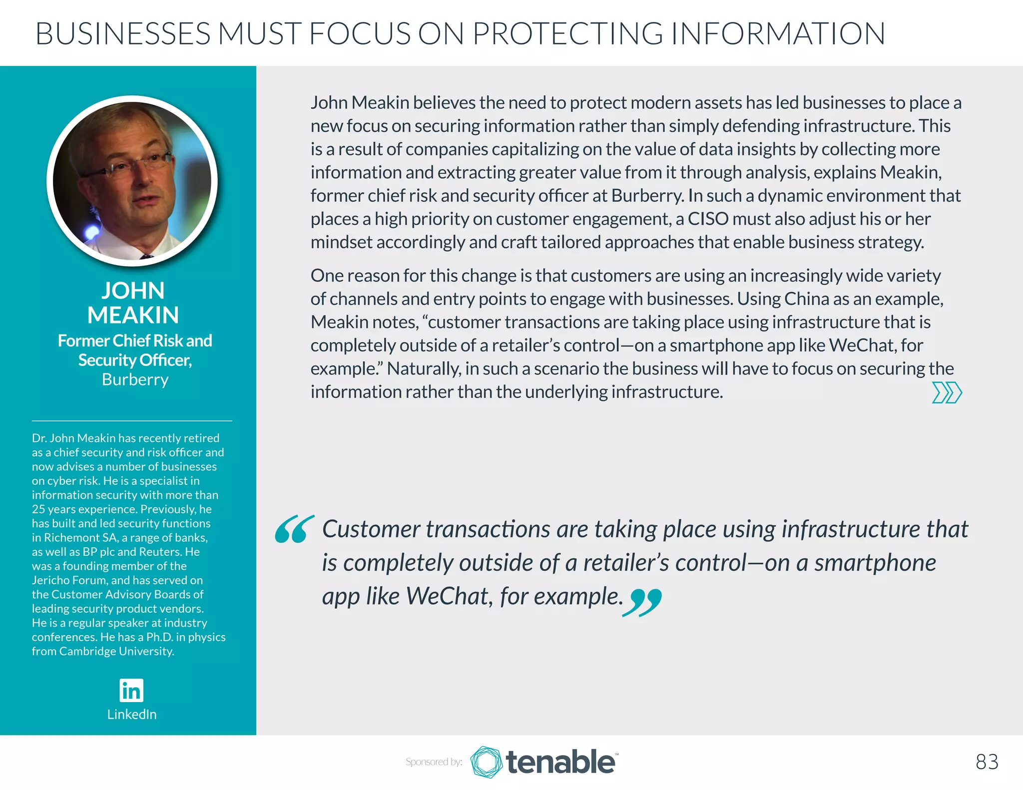 John Meakin believes the need to protect modern assets has led businesses to place a
new focus on securing information rather than simply defending infrastructure. This
is a result of companies capitalizing on the value of data insights by collecting more
information and extracting greater value from it through analysis, explains Meakin,
former chief risk and security officer at Burberry. In such a dynamic environment that
places a high priority on customer engagement, a CISO must also adjust his or her
mindset accordingly and craft tailored approaches that enable business strategy.
One reason for this change is that customers are using an increasingly wide variety
of channels and entry points to engage with businesses. Using China as an example,
Meakin notes, “customer transactions are taking place using infrastructure that is
completely outside of a retailer’s control—on a smartphone app like WeChat, for
example.” Naturally, in such a scenario the business will have to focus on securing the
information rather than the underlying infrastructure.
JOHN
MEAKIN
Dr. John Meakin has recently retired
as a chief security and risk officer and
now advises a number of businesses
on cyber risk. He is a specialist in
information security with more than
25 years experience. Previously, he
has built and led security functions
in Richemont SA, a range of banks,
as well as BP plc and Reuters. He
was a founding member of the
Jericho Forum, and has served on
the Customer Advisory Boards of
leading security product vendors.
He is a regular speaker at industry
conferences. He has a Ph.D. in physics
from Cambridge University.
FormerChiefRiskand
SecurityOfficer,
Burberry
Customer transactions are taking place using infrastructure that
is completely outside of a retailer’s control—on a smartphone
app like WeChat, for example.
BUSINESSES MUST FOCUS ON PROTECTING INFORMATION
Sponsored by: 83
LinkedIn
 