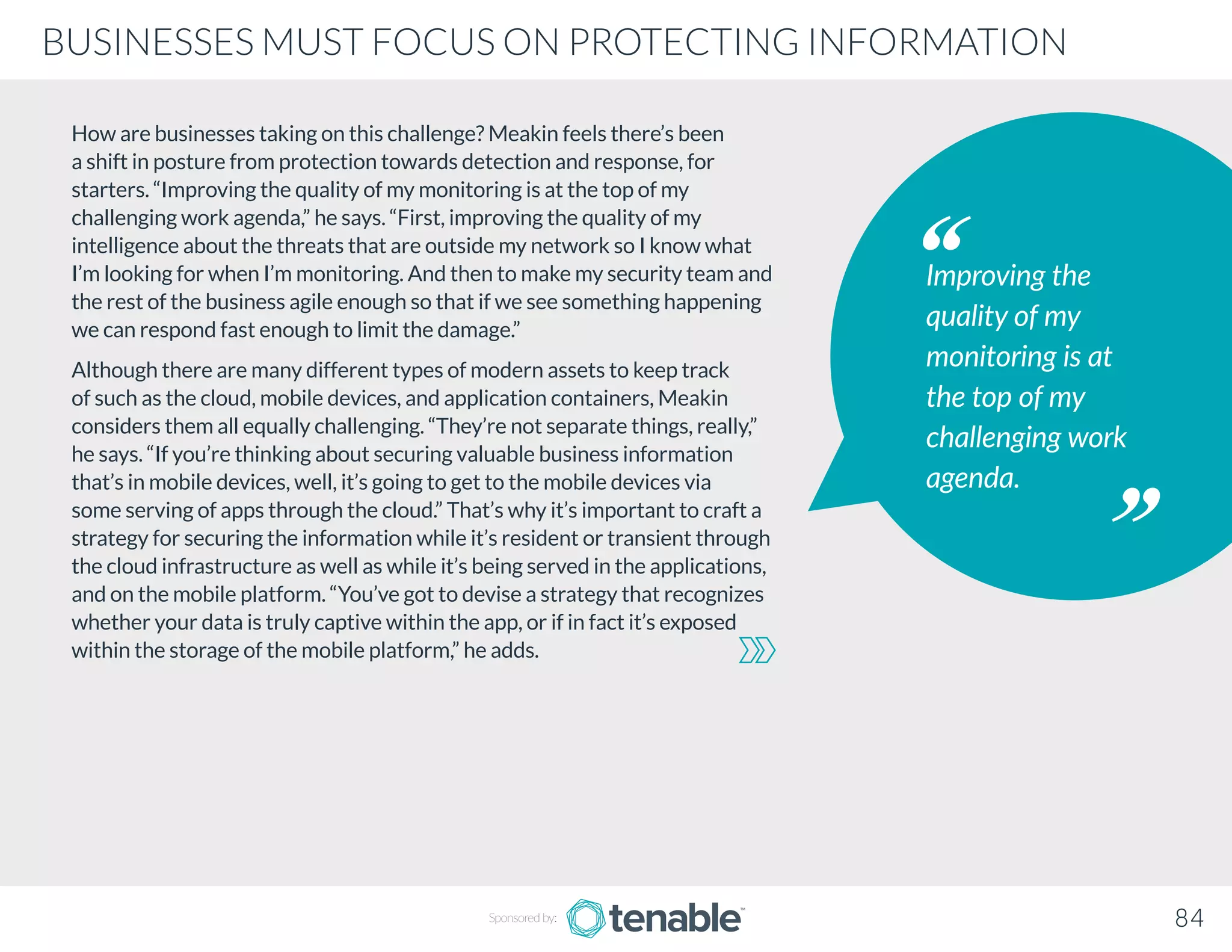 How are businesses taking on this challenge? Meakin feels there’s been
a shift in posture from protection towards detection and response, for
starters. “Improving the quality of my monitoring is at the top of my
challenging work agenda,” he says. “First, improving the quality of my
intelligence about the threats that are outside my network so I know what
I’m looking for when I’m monitoring. And then to make my security team and
the rest of the business agile enough so that if we see something happening
we can respond fast enough to limit the damage.”
Although there are many different types of modern assets to keep track
of such as the cloud, mobile devices, and application containers, Meakin
considers them all equally challenging. “They’re not separate things, really,”
he says. “If you’re thinking about securing valuable business information
that’s in mobile devices, well, it’s going to get to the mobile devices via
some serving of apps through the cloud.” That’s why it’s important to craft a
strategy for securing the information while it’s resident or transient through
the cloud infrastructure as well as while it’s being served in the applications,
and on the mobile platform. “You’ve got to devise a strategy that recognizes
whether your data is truly captive within the app, or if in fact it’s exposed
within the storage of the mobile platform,” he adds.
Improving the
quality of my
monitoring is at
the top of my
challenging work
agenda.
Sponsored by: 84
BUSINESSES MUST FOCUS ON PROTECTING INFORMATION
 
