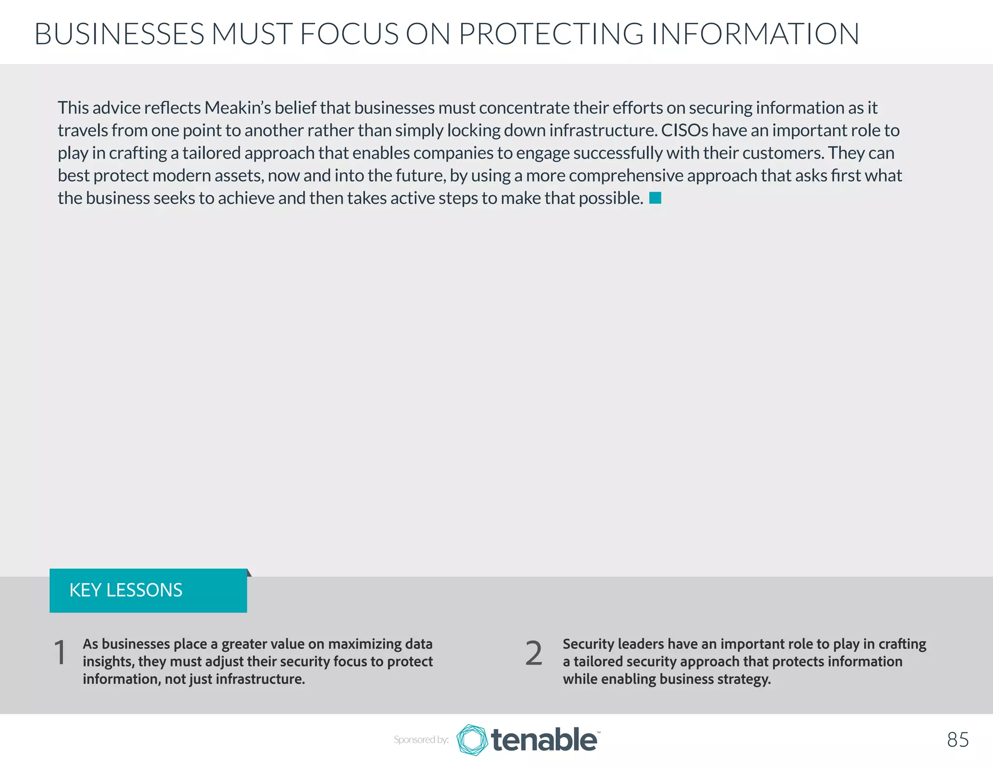 This advice reflects Meakin’s belief that businesses must concentrate their efforts on securing information as it
travels from one point to another rather than simply locking down infrastructure. CISOs have an important role to
play in crafting a tailored approach that enables companies to engage successfully with their customers. They can
best protect modern assets, now and into the future, by using a more comprehensive approach that asks first what
the business seeks to achieve and then takes active steps to make that possible.
Sponsored by: 85
BUSINESSES MUST FOCUS ON PROTECTING INFORMATION
KEY LESSONS
As businesses place a greater value on maximizing data
insights, they must adjust their security focus to protect
information, not just infrastructure.
Security leaders have an important role to play in crafting
a tailored security approach that protects information
while enabling business strategy.
1 2
 