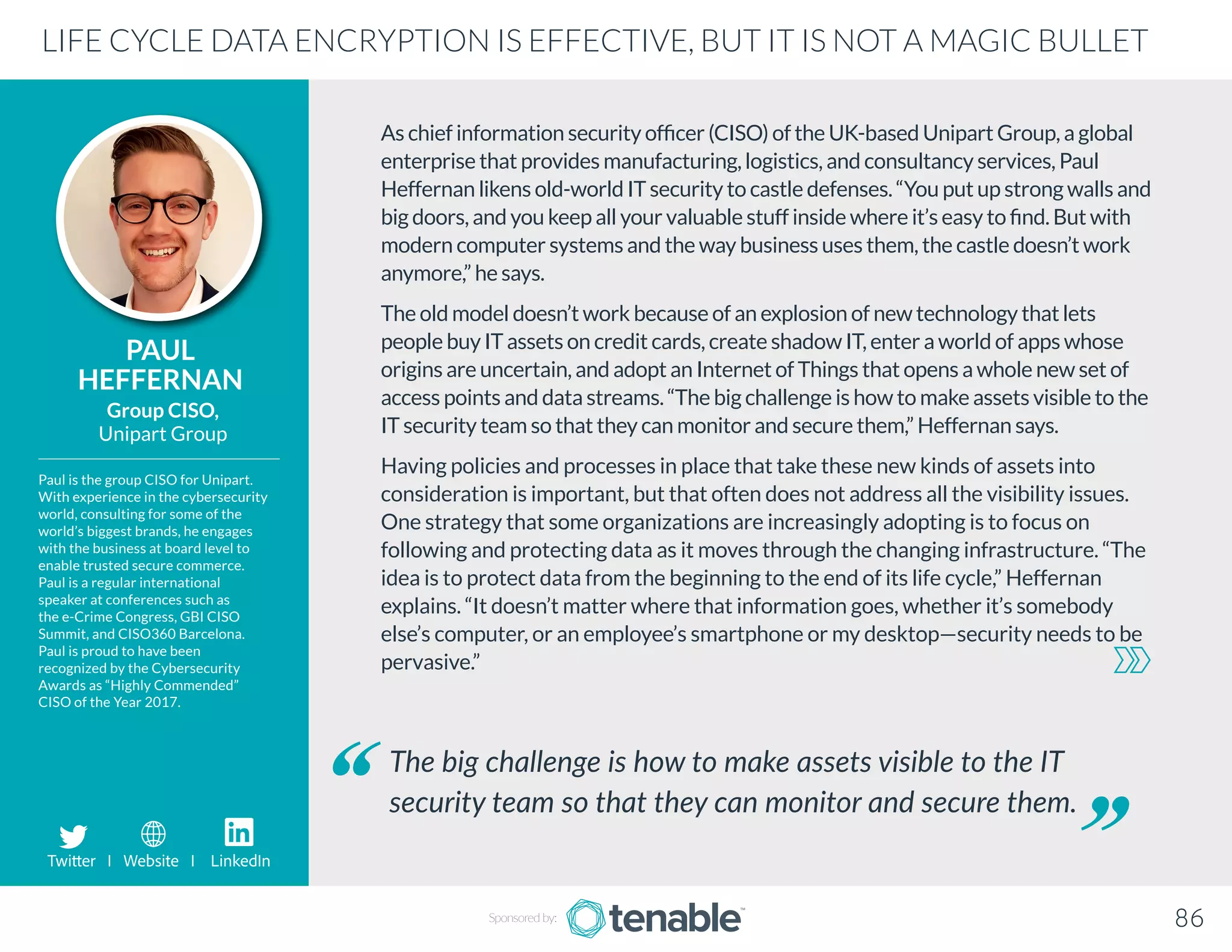 As chief information security officer (CISO) of the UK-based Unipart Group, a global
enterprise that provides manufacturing, logistics, and consultancy services, Paul
Heffernan likens old-world IT security to castle defenses. “You put up strong walls and
big doors, and you keep all your valuable stuff inside where it’s easy to find. But with
modern computer systems and the way business uses them, the castle doesn’t work
anymore,” he says.
The old model doesn’t work because of an explosion of new technology that lets
people buy IT assets on credit cards, create shadow IT, enter a world of apps whose
origins are uncertain, and adopt an Internet of Things that opens a whole new set of
access points and data streams. “The big challenge is how to make assets visible to the
IT security team so that they can monitor and secure them,” Heffernan says.
Having policies and processes in place that take these new kinds of assets into
consideration is important, but that often does not address all the visibility issues.
One strategy that some organizations are increasingly adopting is to focus on
following and protecting data as it moves through the changing infrastructure. “The
idea is to protect data from the beginning to the end of its life cycle,” Heffernan
explains. “It doesn’t matter where that information goes, whether it’s somebody
else’s computer, or an employee’s smartphone or my desktop—security needs to be
pervasive.”
PAUL
HEFFERNAN
Paul is the group CISO for Unipart.
With experience in the cybersecurity
world, consulting for some of the
world’s biggest brands, he engages
with the business at board level to
enable trusted secure commerce.
Paul is a regular international
speaker at conferences such as
the e-Crime Congress, GBI CISO
Summit, and CISO360 Barcelona.
Paul is proud to have been
recognized by the Cybersecurity
Awards as “Highly Commended”
CISO of the Year 2017.
Group CISO,
Unipart Group
The big challenge is how to make assets visible to the IT
security team so that they can monitor and secure them.
LIFE CYCLE DATA ENCRYPTION IS EFFECTIVE, BUT IT IS NOT A MAGIC BULLET
Sponsored by: 86
Twitter I Website I LinkedIn
 