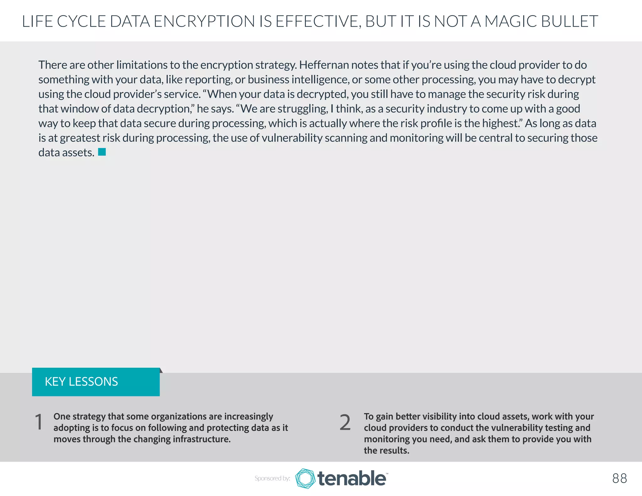 There are other limitations to the encryption strategy. Heffernan notes that if you’re using the cloud provider to do
something with your data, like reporting, or business intelligence, or some other processing, you may have to decrypt
using the cloud provider’s service. “When your data is decrypted, you still have to manage the security risk during
that window of data decryption,” he says. “We are struggling, I think, as a security industry to come up with a good
way to keep that data secure during processing, which is actually where the risk profile is the highest.” As long as data
is at greatest risk during processing, the use of vulnerability scanning and monitoring will be central to securing those
data assets.
Sponsored by: 88
LIFE CYCLE DATA ENCRYPTION IS EFFECTIVE, BUT IT IS NOT A MAGIC BULLET
KEY LESSONS
One strategy that some organizations are increasingly
adopting is to focus on following and protecting data as it
moves through the changing infrastructure.
To gain better visibility into cloud assets, work with your
cloud providers to conduct the vulnerability testing and
monitoring you need, and ask them to provide you with
the results.
1 2
 
