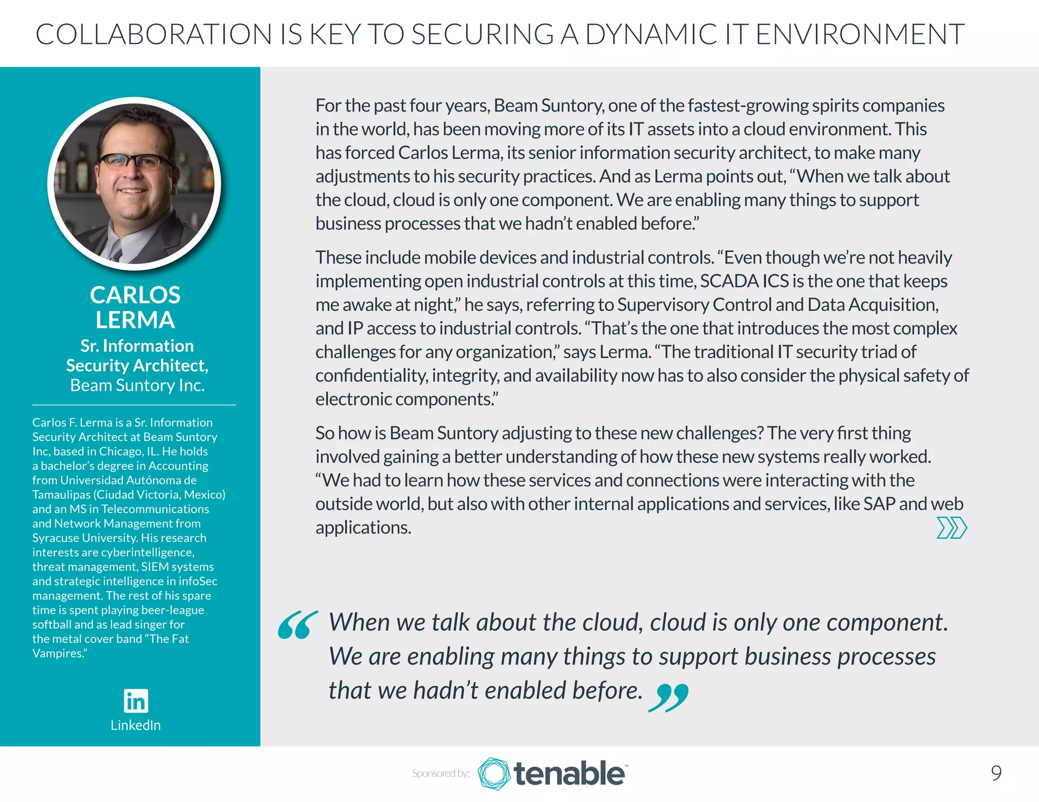 For the past four years, Beam Suntory, one of the fastest-growing spirits companies
in the world, has been moving more of its IT assets into a cloud environment. This
has forced Carlos Lerma, its senior information security architect, to make many
adjustments to his security practices. And as Lerma points out, “When we talk about
the cloud, cloud is only one component. We are enabling many things to support
business processes that we hadn’t enabled before.”
These include mobile devices and industrial controls. “Even though we’re not heavily
implementing open industrial controls at this time, SCADA ICS is the one that keeps
me awake at night,” he says, referring to Supervisory Control and Data Acquisition,
and IP access to industrial controls. “That’s the one that introduces the most complex
challenges for any organization,” says Lerma. “The traditional IT security triad of
confidentiality, integrity, and availability now has to also consider the physical safety of
electronic components.”
So how is Beam Suntory adjusting to these new challenges? The very first thing
involved gaining a better understanding of how these new systems really worked.
“We had to learn how these services and connections were interacting with the
outside world, but also with other internal applications and services, like SAP and web
applications.
CARLOS
LERMA
Carlos F. Lerma is a Sr. Information
Security Architect at Beam Suntory
Inc, based in Chicago, IL. He holds
a bachelor’s degree in Accounting
from Universidad Autónoma de
Tamaulipas (Ciudad Victoria, Mexico)
and an MS in Telecommunications
and Network Management from
Syracuse University. His research
interests are cyberintelligence,
threat management, SIEM systems
and strategic intelligence in infoSec
management. The rest of his spare
time is spent playing beer-league
softball and as lead singer for
the metal cover band “The Fat
Vampires.”
Sr. Information
Security Architect,
Beam Suntory Inc.
When we talk about the cloud, cloud is only one component.
We are enabling many things to support business processes
that we hadn’t enabled before.
COLLABORATION IS KEY TO SECURING A DYNAMIC IT ENVIRONMENT
Sponsored by: 9
LinkedIn
 