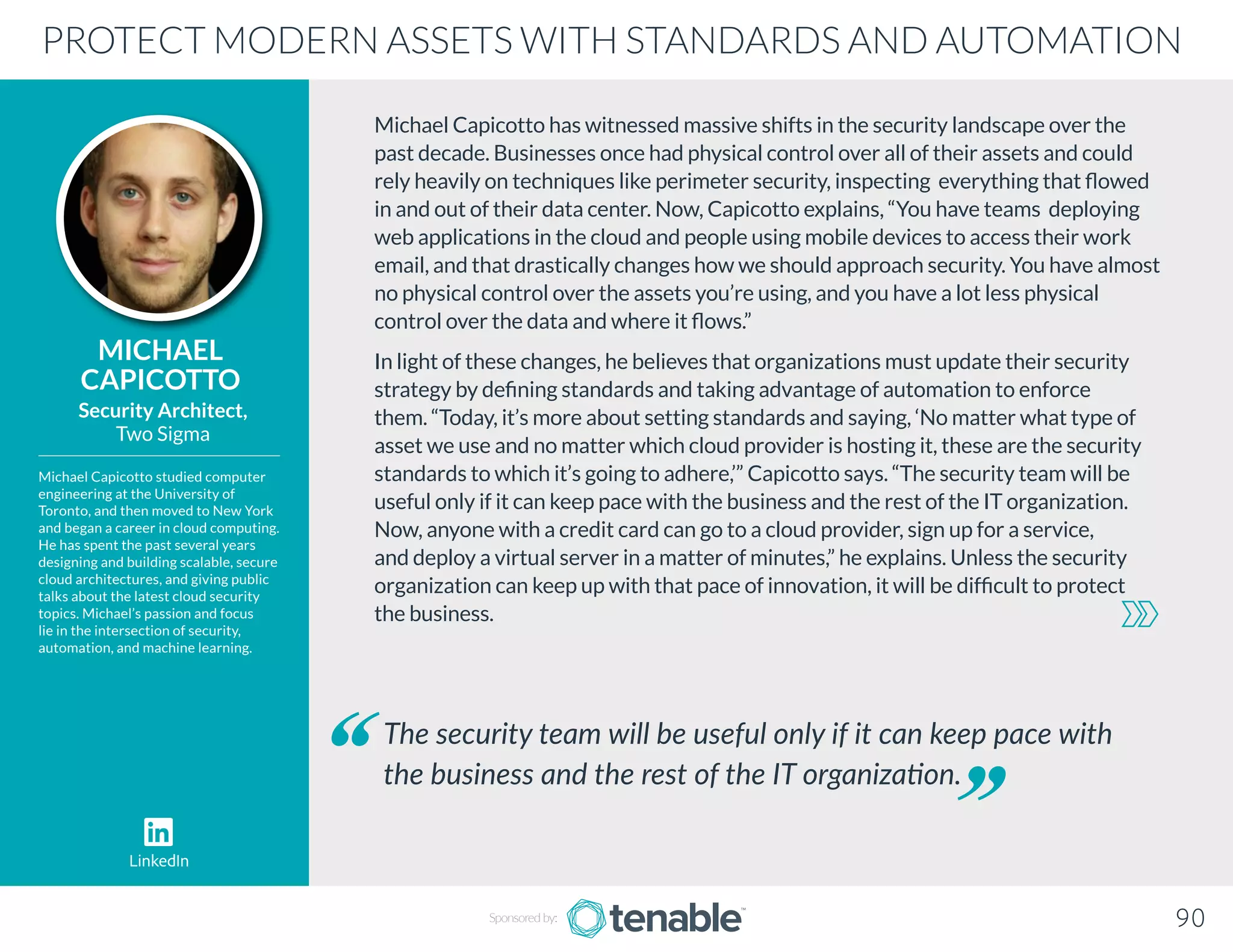 Michael Capicotto has witnessed massive shifts in the security landscape over the
past decade. Businesses once had physical control over all of their assets and could
rely heavily on techniques like perimeter security, inspecting everything that flowed
in and out of their data center. Now, Capicotto explains, “You have teams deploying
web applications in the cloud and people using mobile devices to access their work
email, and that drastically changes how we should approach security. You have almost
no physical control over the assets you’re using, and you have a lot less physical
control over the data and where it flows.”
In light of these changes, he believes that organizations must update their security
strategy by defining standards and taking advantage of automation to enforce
them. “Today, it’s more about setting standards and saying, ‘No matter what type of
asset we use and no matter which cloud provider is hosting it, these are the security
standards to which it’s going to adhere,’” Capicotto says. “The security team will be
useful only if it can keep pace with the business and the rest of the IT organization.
Now, anyone with a credit card can go to a cloud provider, sign up for a service,
and deploy a virtual server in a matter of minutes,” he explains. Unless the security
organization can keep up with that pace of innovation, it will be difficult to protect
the business.
MICHAEL
CAPICOTTO
Michael Capicotto studied computer
engineering at the University of
Toronto, and then moved to New York
and began a career in cloud computing.
He has spent the past several years
designing and building scalable, secure
cloud architectures, and giving public
talks about the latest cloud security
topics. Michael’s passion and focus
lie in the intersection of security,
automation, and machine learning.
Security Architect,
Two Sigma
The security team will be useful only if it can keep pace with
the business and the rest of the IT organization.
PROTECT MODERN ASSETS WITH STANDARDS AND AUTOMATION
90
LinkedIn
Sponsored by:
 