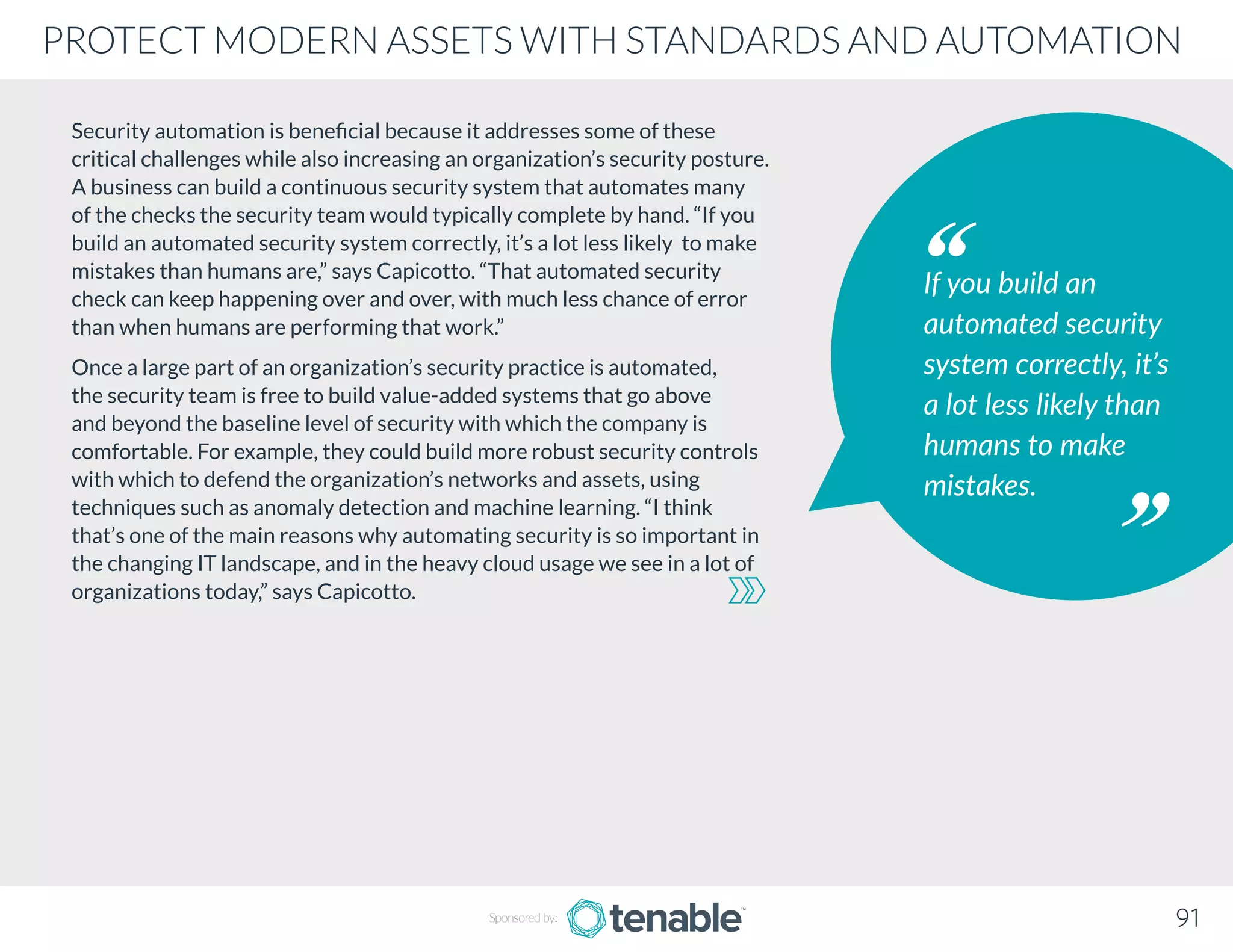 Security automation is beneficial because it addresses some of these
critical challenges while also increasing an organization’s security posture.
A business can build a continuous security system that automates many
of the checks the security team would typically complete by hand. “If you
build an automated security system correctly, it’s a lot less likely to make
mistakes than humans are,” says Capicotto. “That automated security
check can keep happening over and over, with much less chance of error
than when humans are performing that work.”
Once a large part of an organization’s security practice is automated,
the security team is free to build value-added systems that go above
and beyond the baseline level of security with which the company is
comfortable. For example, they could build more robust security controls
with which to defend the organization’s networks and assets, using
techniques such as anomaly detection and machine learning. “I think
that’s one of the main reasons why automating security is so important in
the changing IT landscape, and in the heavy cloud usage we see in a lot of
organizations today,” says Capicotto.
If you build an
automated security
system correctly, it’s
a lot less likely than
humans to make
mistakes.
91
PROTECT MODERN ASSETS WITH STANDARDS AND AUTOMATION
Sponsored by:
 