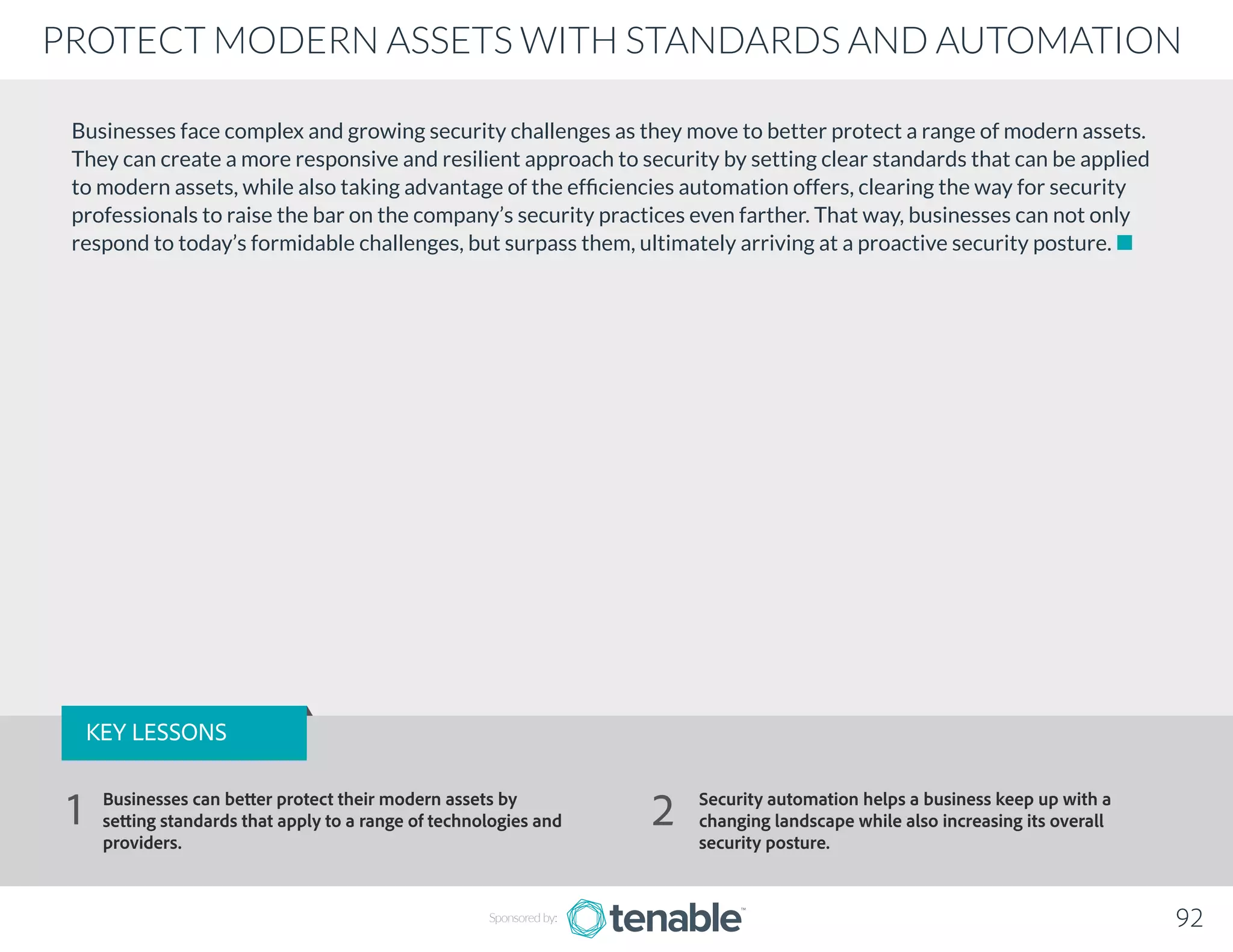 Businesses face complex and growing security challenges as they move to better protect a range of modern assets.
They can create a more responsive and resilient approach to security by setting clear standards that can be applied
to modern assets, while also taking advantage of the efficiencies automation offers, clearing the way for security
professionals to raise the bar on the company’s security practices even farther. That way, businesses can not only
respond to today’s formidable challenges, but surpass them, ultimately arriving at a proactive security posture.
92
PROTECT MODERN ASSETS WITH STANDARDS AND AUTOMATION
Sponsored by:
KEY LESSONS
Businesses can better protect their modern assets by
setting standards that apply to a range of technologies and
providers.
Security automation helps a business keep up with a
changing landscape while also increasing its overall
security posture.
1 2
 