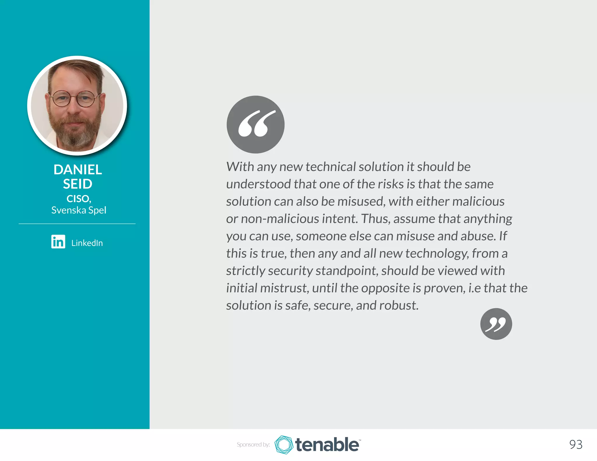 DANIEL
SEID
CISO,
Svenska Spel
With any new technical solution it should be
understood that one of the risks is that the same
solution can also be misused, with either malicious
or non-malicious intent. Thus, assume that anything
you can use, someone else can misuse and abuse. If
this is true, then any and all new technology, from a
strictly security standpoint, should be viewed with
initial mistrust, until the opposite is proven, i.e that the
solution is safe, secure, and robust.
Sponsored by: 93
LinkedIn
 