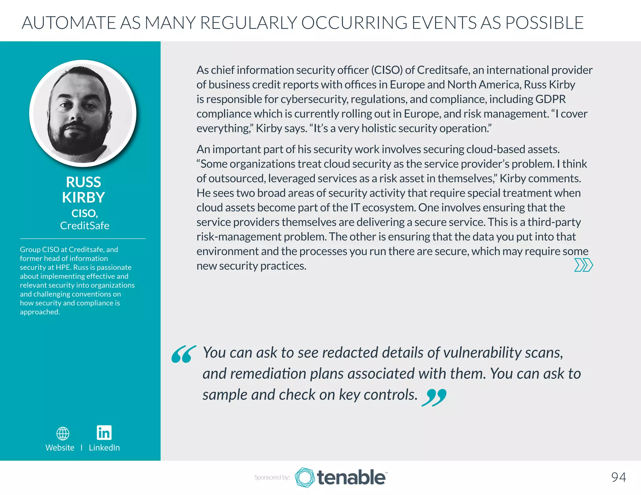 As chief information security officer (CISO) of Creditsafe, an international provider
of business credit reports with offices in Europe and North America, Russ Kirby
is responsible for cybersecurity, regulations, and compliance, including GDPR
compliance which is currently rolling out in Europe, and risk management. “I cover
everything,” Kirby says. “It’s a very holistic security operation.”
An important part of his security work involves securing cloud-based assets.
“Some organizations treat cloud security as the service provider’s problem. I think
of outsourced, leveraged services as a risk asset in themselves,” Kirby comments.
He sees two broad areas of security activity that require special treatment when
cloud assets become part of the IT ecosystem. One involves ensuring that the
service providers themselves are delivering a secure service. This is a third-party
risk-management problem. The other is ensuring that the data you put into that
environment and the processes you run there are secure, which may require some
new security practices.
RUSS
KIRBY
Group CISO at Creditsafe, and
former head of information
security at HPE. Russ is passionate
about implementing effective and
relevant security into organizations
and challenging conventions on
how security and compliance is
approached.
CISO,
CreditSafe
You can ask to see redacted details of vulnerability scans,
and remediation plans associated with them. You can ask to
sample and check on key controls.
AUTOMATE AS MANY REGULARLY OCCURRING EVENTS AS POSSIBLE
Sponsored by: 94
Website I LinkedIn
 