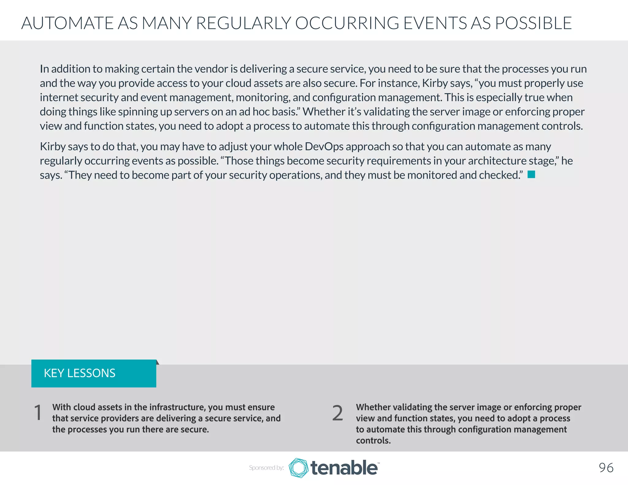 In addition to making certain the vendor is delivering a secure service, you need to be sure that the processes you run
and the way you provide access to your cloud assets are also secure. For instance, Kirby says, “you must properly use
internet security and event management, monitoring, and configuration management. This is especially true when
doing things like spinning up servers on an ad hoc basis.” Whether it’s validating the server image or enforcing proper
view and function states, you need to adopt a process to automate this through configuration management controls.
Kirby says to do that, you may have to adjust your whole DevOps approach so that you can automate as many
regularly occurring events as possible. “Those things become security requirements in your architecture stage,” he
says. “They need to become part of your security operations, and they must be monitored and checked.”
Sponsored by: 96
AUTOMATE AS MANY REGULARLY OCCURRING EVENTS AS POSSIBLE
KEY LESSONS
With cloud assets in the infrastructure, you must ensure
that service providers are delivering a secure service, and
the processes you run there are secure.
Whether validating the server image or enforcing proper
view and function states, you need to adopt a process
to automate this through configuration management
controls.
1 2
 