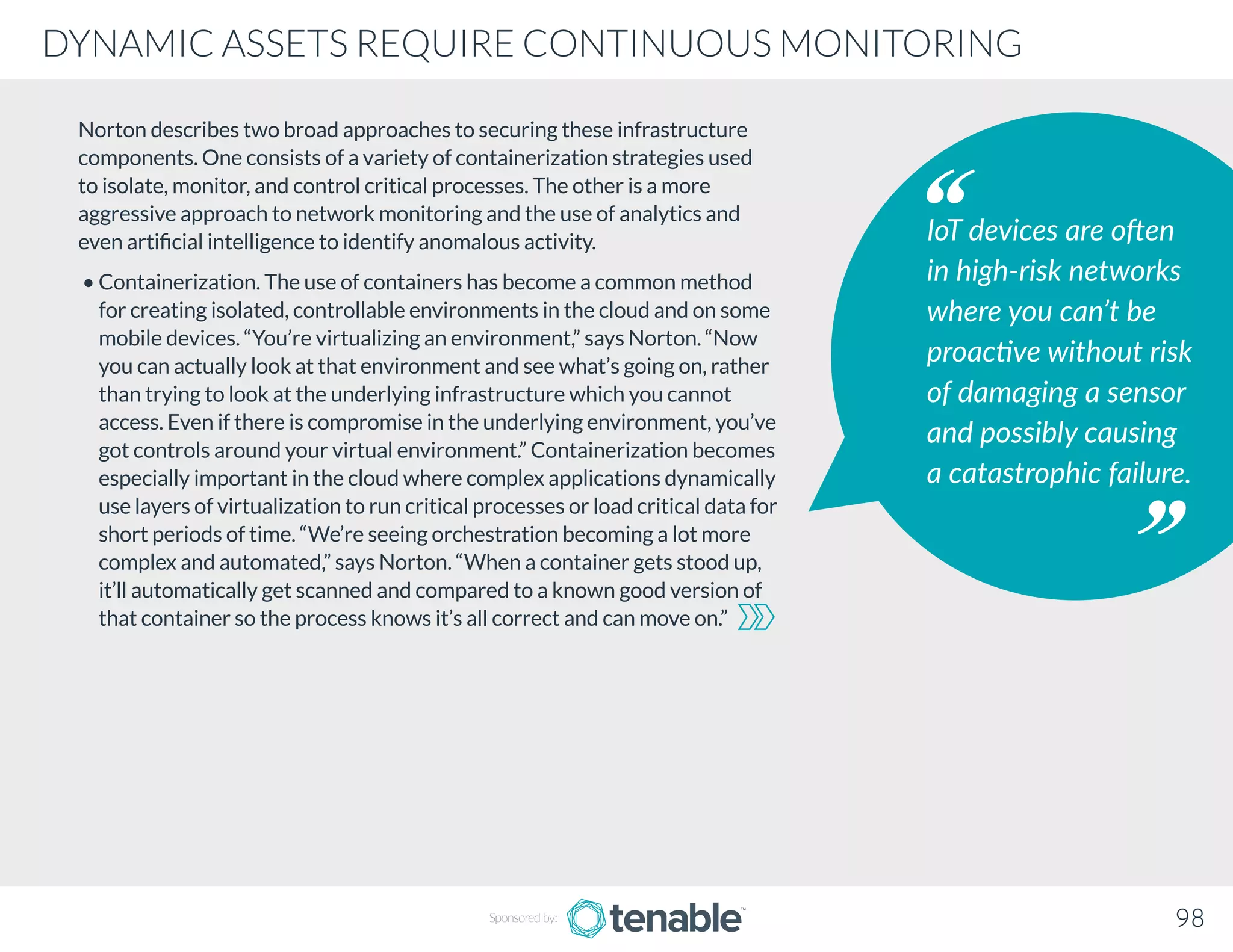 Norton describes two broad approaches to securing these infrastructure
components. One consists of a variety of containerization strategies used
to isolate, monitor, and control critical processes. The other is a more
aggressive approach to network monitoring and the use of analytics and
even artificial intelligence to identify anomalous activity.
• Containerization. The use of containers has become a common method
for creating isolated, controllable environments in the cloud and on some
mobile devices. “You’re virtualizing an environment,” says Norton. “Now
you can actually look at that environment and see what’s going on, rather
than trying to look at the underlying infrastructure which you cannot
access. Even if there is compromise in the underlying environment, you’ve
got controls around your virtual environment.” Containerization becomes
especially important in the cloud where complex applications dynamically
use layers of virtualization to run critical processes or load critical data for
short periods of time. “We’re seeing orchestration becoming a lot more
complex and automated,” says Norton. “When a container gets stood up,
it’ll automatically get scanned and compared to a known good version of
that container so the process knows it’s all correct and can move on.”
IoT devices are often
in high-risk networks
where you can’t be
proactive without risk
of damaging a sensor
and possibly causing
a catastrophic failure.
Sponsored by: 98
DYNAMIC ASSETS REQUIRE CONTINUOUS MONITORING
 