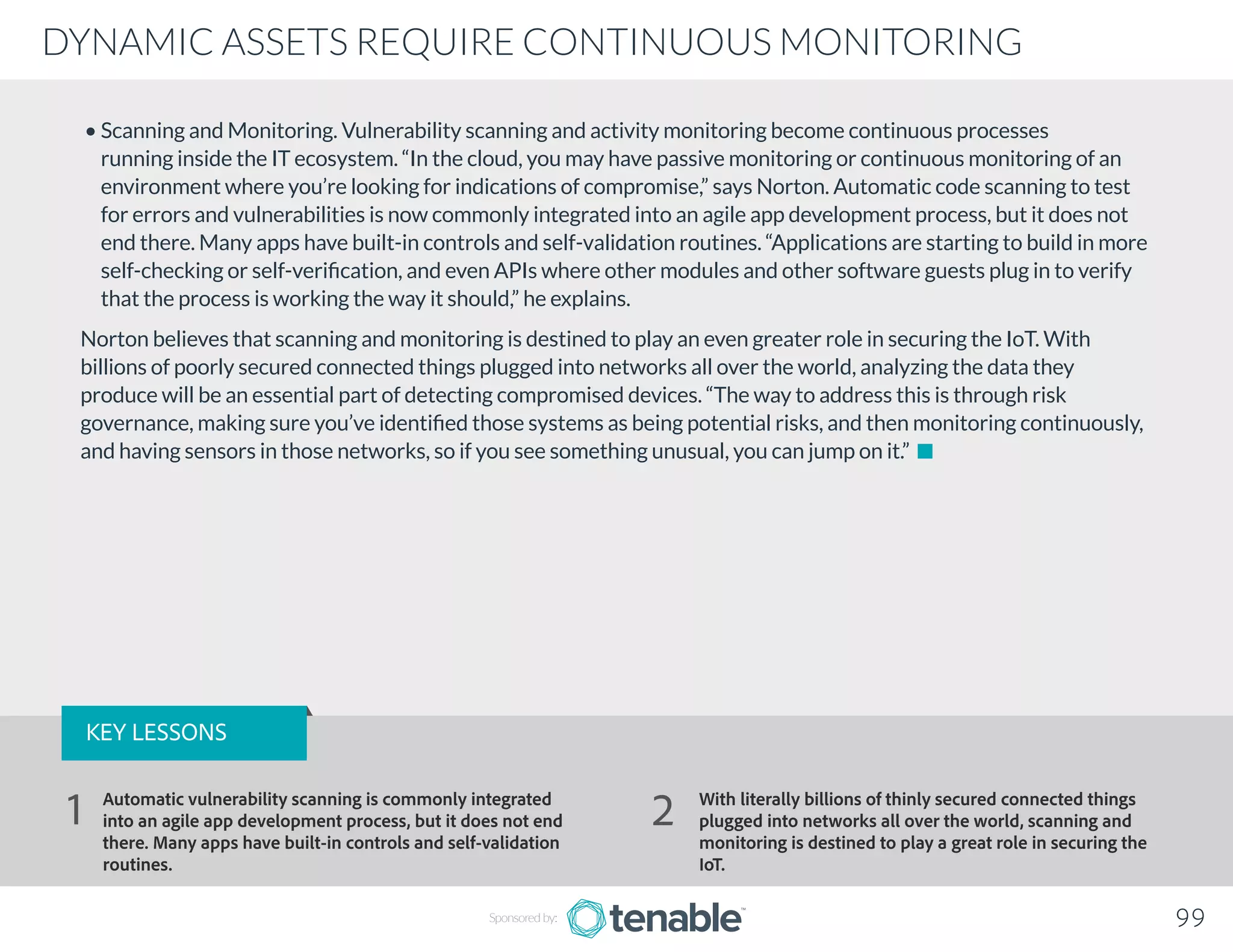 DYNAMIC ASSETS REQUIRE CONTINUOUS MONITORING
Sponsored by: 99
• Scanning and Monitoring. Vulnerability scanning and activity monitoring become continuous processes
running inside the IT ecosystem. “In the cloud, you may have passive monitoring or continuous monitoring of an
environment where you’re looking for indications of compromise,” says Norton. Automatic code scanning to test
for errors and vulnerabilities is now commonly integrated into an agile app development process, but it does not
end there. Many apps have built-in controls and self-validation routines. “Applications are starting to build in more
self-checking or self-verification, and even APIs where other modules and other software guests plug in to verify
that the process is working the way it should,” he explains.
Norton believes that scanning and monitoring is destined to play an even greater role in securing the IoT. With
billions of poorly secured connected things plugged into networks all over the world, analyzing the data they
produce will be an essential part of detecting compromised devices. “The way to address this is through risk
governance, making sure you’ve identified those systems as being potential risks, and then monitoring continuously,
and having sensors in those networks, so if you see something unusual, you can jump on it.”
KEY LESSONS
Automatic vulnerability scanning is commonly integrated
into an agile app development process, but it does not end
there. Many apps have built-in controls and self-validation
routines.
With literally billions of thinly secured connected things
plugged into networks all over the world, scanning and
monitoring is destined to play a great role in securing the
IoT.
1 2
 