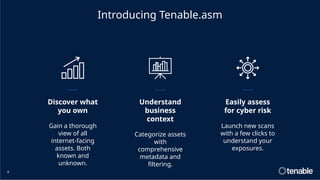 4
Discover what
you own
Gain a thorough
view of all
internet-facing
assets. Both
known and
unknown.
Understand
business
context
Categorize assets
with
comprehensive
metadata and
filtering.
Easily assess
for cyber risk
Launch new scans
with a few clicks to
understand your
exposures.
Introducing Tenable.asm
 