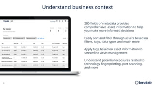 6
Understand business context
200 fields of metadata provides
comprehensive asset information to help
you make more informed decisions
Easily sort and filter through assets based on
filters, tags, data types and much more
Apply tags based on asset information to
streamline asset management
Understand potential exposures related to
technology fingerprinting, port scanning,
and more
 