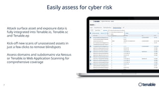 7
Easily assess for cyber risk
Attack surface asset and exposure data is
fully integrated into Tenable.io, Tenable.sc
and Tenable.ep
Kick-off new scans of unassessed assets in
just a few clicks to remove blindspots
Assess domains and subdomains via Nessus
or Tenable.io Web Application Scanning for
comprehensive coverage
 