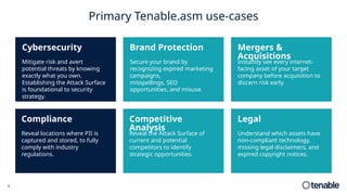 Primary Tenable.asm use-cases
Reveal the Attack Surface of
current and potential
competitors to identify
strategic opportunities.
Competitive
Analysis
Secure your brand by
recognizing expired marketing
campaigns,
misspellings, SEO
opportunities, and misuse.
Brand Protection
Instantly see every internet-
facing asset of your target
company before acquisition to
discern risk early.
Mergers &
Acquisitions
Reveal locations where PII is
captured and stored, to fully
comply with industry
regulations.
Compliance
Mitigate risk and avert
potential threats by knowing
exactly what you own.
Establishing the Attack Surface
is foundational to security
strategy.
Cybersecurity
Understand which assets have
non-compliant technology,
missing legal disclaimers, and
expired copyright notices.
Legal
9
 