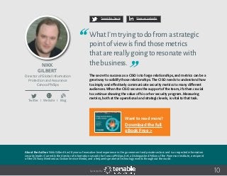 Nikk
Gilbert
About the Author: Nikk Gilbert has 18 years of executive-level experience in the government and private sectors and is a respected information
security leader. Currently the director of information security for ConocoPhillips, he’s a Distinguished Fellow of the Ponemon Institute, a recipient
of the US Navy Meritorious Civilian Service Medal, and a frequent speaker at technology events throughout the world.
Director of Global Information
Protection and Assurance
ConocoPhillips
Twitter I Website I Blog
10
WhatI’mtryingtodofromastrategic
pointofviewisfindthosemetrics
thatarereallygoingtoresonatewith
thebusiness.
The secret to success as a CISO is to forge relationships, and metrics can be a
great way to solidify those relationships. The CISO needs to understand how
to simply and effectively communicate security metrics to many different
audiences. When the CISO secures the support of the team, it’s then crucial
to continue showing the value of his or her security program. Measuring
metrics, both at the operational and strategic levels, is vital to that task.
Tweet this Quote Share on LinkedIn
Sponsored by:
b
Want to read more?
Download the full
eBook Free >
 