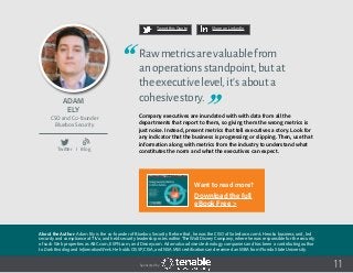 Adam
Ely
About the Author: Adam Ely is the co-founder of Bluebox Security. Before that, he was the CISO of Salesforce.com’s Heroku business unit, led
security and compliance at TiVo, and held security leadership roles within The Walt Disney Company, where he was responsible for the security
of such Web properties as ABC.com, ESPN.com, and Disney.com. Adam also advises technology companies and has been a contributing author
to Dark Reading and InformationWeek. He holds CISSP, CISA, and NSA IAM certifications and received an MBA from Florida State University.
CSO and Co-founder
Bluebox Security
11
Rawmetricsarevaluablefrom
anoperationsstandpoint,butat
theexecutivelevel,it’sabouta
cohesivestory.
Company executives are inundated with with data from all the
departments that report to them, so giving them the wrong metrics is
just noise. Instead, present metrics that tell executives a story. Look for
any indicator that the business is progressing or slipping. Then, use that
information along with metrics from the industry to understand what
constitutes the norm and what the executives can expect.
Tweet this Quote Share on LinkedIn
Sponsored by:
Twitter I Blog
b
Want to read more?
Download the full
eBook Free >
 