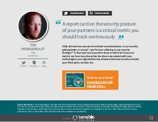 Tim
Prendergast
About the Author: Tim Prendergast is founder and CEO of Evident.io. He has always pushed the limits of technology, creating Evident.io as the
first security company focused solely on programmatic infrastructures (cloud). His prior experience includes leading technology teams at Adobe,
Ingenuity, Ticketmaster, and McAfee. He has more than 15 years of security experience, including 8 in Amazon Web Services (AWS) security
experience and 3 in the Adobe AWS infrastructure, from inception to production.
CEO
Evident.io
13
Areportcardonthesecurityposture
ofyourpartnersisacriticalmetricyou
shouldtrackcontinuously.
CEOs demand two answers from their security leaders: Is our security
getting better or worse?”, and “Are we adhering to our security
strategy?” To that end, two important areas in which to focus your
metrics are how many breaches have been associated with new
technologies your organization has released and how security-minded
your third-party vendors are.
Tweet this Quote Share on LinkedIn
Sponsored by:
Twitter I Website I Blog
b
Want to read more?
Download the full
eBook Free >
 
