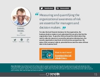15
Tweet this Quote Share on LinkedIn
Sponsored by:
Tweet this Quote Share on LinkedIn
Daniel
Riedel
CEO
New Context
Measuringandquantifyingthe
organizationalawarenessofrisk
areessentialformanagersand
decisionmakers.
To make the best financial decisions for the organization, the
business decision makers must understand the security risks that the
organization faces. To give the CEO and board the information they
need to allocate resource to secure the enterprise infrastructure, the
security organization must look at risk from two perspectives: the
value of the company’s data to potential thieves and the value of those
data to the business itself.
Tweet this Quote Share on LinkedIn
Twitter I Website I Blog
b
About the Author: Daniel Riedel is the CEO of New Context, a systems architecture firm founded to optimize, secure, and scale enterprises. New
Context provides systems automation, cloud orchestration, and data assurance through software solutions and consulting. Daniel has experience in
engineering, operations, analytics, and product development. Before New Context, he had founded a variety of ventures that worked with companies
such as Disney, AT&T, and the National Science Foundation.
Want to read more?
Download the full
eBook Free >
 