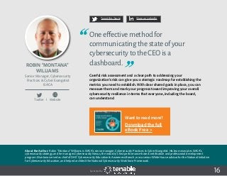 16
Tweet this Quote Share on LinkedIn
Sponsored by: 16
Tweet this Quote Share on LinkedIn
Sponsored by: 16
Robin “Montana”
Williams
Senior Manager, Cybersecurity
Practices & Cyber Evangelist
ISACA
Oneeffectivemethodfor
communicatingthestateofyour
cybersecuritytotheCEOisa
dashboard.
Careful risk assessment and a clear path to addressing your
organization’s risk can give you a strategic roadmap for establishing the
metrics you need to establish. With clear shared goals in place, you can
measure them and mark your progress toward improving your overall
cybersecurity resilience in terms that everyone, including the board,
can understand.Twitter I Website
About the Author: Robin “Montana” Williams is ISACA’s senior manager, Cybersecurity Practices & Cyber Evangelist. His team executes ISACA’s
cybersecurity strategy, and he manages Cybersecurity Nexus, the industry’s first performance-based certification and professional development
program. Montana served as chief of DHS’ Cybersecurity Education & Awareness Branch, was a senior White House advisor for the National Initiative
for Cybersecurity Education, and helped architect the National Cybersecurity Workforce Framework.
Want to read more?
Download the full
eBook Free >
 