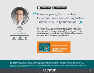 17
Tweet this Quote Share on LinkedIn
Sponsored by:
Twitter I Website I Blog
b
17
Tweet this Quote Share on LinkedIn
Sponsored by:
Twitter I Website I Blog
b
17Sponsored by:
Twitter I Website I Blog
b
Jake
Kouns
CISO
Risk Based Security
Manypeoplesay,‘Ourfrontdooris
lockedandnowwe’resafe.’Isaytothem,
‘Butwhataboutallyourvendors?’
With more and more companies depending on outsourced products
and services, vendors become a source of potential vulnerability. To
ensure that those relationships don’t endanger your organization, it’s
important to measure the risk that each vendor poses and balance that
risk against the value of the strategic relationship.
About the Author: Jake Kouns is the CISO for Risk Based Security and has presented at many well-known security conferences, including
RSA, Black Hat, DEF CON, CanSecWest, DerbyCon, SOURCE, FIRST, and SyScan. He is the co-author of the books Information Technology Risk
Management in Enterprise Environments and The Chief Information Security Officer. He holds an MBA, with a concentration in information security,
from James Madison University.
Want to read more?
Download the full
eBook Free >
 