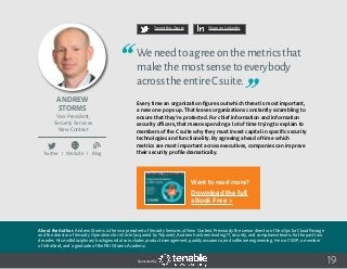 19
Tweet this Quote Share on LinkedIn
Sponsored by:
Twitter I Website I Blog
b
19
Tweet this Quote Share on LinkedIn
Sponsored by:Sponsored by:
Andrew
Storms
Vice President,
Security Services
New Context
Weneedtoagreeonthemetricsthat
makethemostsensetoeverybody
acrosstheentireCsuite.
Every time an organization figures out which threat is most important,
a new one pops up. That leaves organizations constantly scrambling to
ensure that they’re protected. For chief information and information
security officers, that means spending a lot of time trying to explain to
members of the C suite why they must invest capital in specific security
technologies and functionality. By agreeing ahead of time which
metrics are most important across executives, companies can improve
their security profile dramatically.
About the Author: Andrew Storms is the vice president of Security Services at New Context. Previously the senior director of DevOps for CloudPassage
and the director of Security Operations for nCircle (acquired by Tripwire), Andrew has been leading IT, security, and compliance teams for the past two
decades. His multidisciplinary background also includes product management, quality assurance, and software engineering. He is a CISSP, a member
of InfraGard, and a graduate of the FBI Citizens Academy.
Want to read more?
Download the full
eBook Free >
 