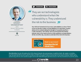20
Tweet this Quote Share on LinkedIn
Sponsored by:
Website
Tweet this Quote Share on LinkedIn
Sponsored by:Sponsored by:
Genady
Vishnevetsky
CISO
Stewart Title Guarantee
Company
Theyarenottechnologists
whounderstandwhatthe
vulnerabilityis.Theyunderstand
therisktothebusiness.
Your CEO isn’t interested in how many vulnerabilities you have. That’s
not to say that the number of vulnerabilities isn’t important, just that
when you’re communicating the strength of corporate security to
C suite executives, such metrics won’t provide useful information.
Instead, select a few metrics that are both qualitative and quantitative.
At the end of the day, executives understand the risk to the business.
About the Author: Genady Vishnevetsky is the CISO for Stewart Information Services Corporation. An established leader with experience in building
successful security programs to protect enterprise against emerging threats, Vishnevetsky leads the security, governance, and compliance programs for a
major real estate financial services company. In his past role as the vice president of security and information security officer at Paymetric, Genady built the
cybersecurity, governance, and compliance programs for the United States’ fifth largest payment processor of card-not-present electronic payments systems.
Want to read more?
Download the full
eBook Free >
 
