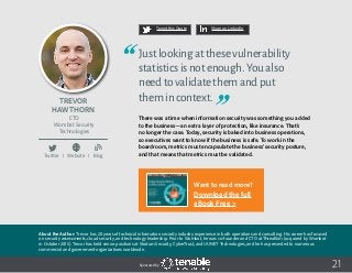 21
Tweet this Quote Share on LinkedIn
Sponsored by:
Twitter I Website I Blog
b
21
Tweet this Quote Share on LinkedIn
Sponsored by:Sponsored by:
Trevor
Hawthorn
CTO
Wombat Security
Technologies
Justlookingatthesevulnerability
statisticsisnotenough.Youalso
needtovalidatethemandput
themincontext.
There was a time when information security was something you added
to the business—an extra layer of protection, like insurance. That’s
no longer the case. Today, security is baked into business operations,
so executives want to know if the business is safe. To work in the
boardroom, metrics must encapsulate the business’ security posture,
and that means that metrics must be validated.
About the Author: Trevor has 20 years of technical information security industry experience in both operations and consulting. His career has focused
on security assessments, cloud security, and technology leadership. Prior to Wombat, he was co-founder and CTO at ThreatSim (acquired by Wombat
in October 2015). Trevor has held senior positions at Stratum Security, CyberTrust, and UUNET Technologies, and he has presented to numerous
commercial and government organizations worldwide.
Want to read more?
Download the full
eBook Free >
 