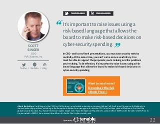 22
Tweet this Quote Share on LinkedIn
Sponsored by:
Twitter I Website I Blog
b
Tweet this Quote Share on LinkedIn
Sponsored by:Sponsored by:
Scott
Singer
CISO
PaR Systems, Inc.
It’simportanttoraiseissuesusinga
risk-basedlanguagethatallowsthe
boardtomakerisk-baseddecisionson
cyber-securityspending.
In CEO- and board-level presentations, you must use security metrics
carefully. At the same time, you can’t come across as arbitrary. You
must be able to support the proposals you’re making and the positions
you’re taking. To be effective, it’s important to raise issues using a risk-
based language that allows the board to make risk-based decisions on
cyber-security spending.
 
About the Author: Scott Singer is the CSIO for PaR Systems, an industrial automation company. Before PaR, Scott spent 16 years with Medtronic in
various leadership positions, including as the European infrastructure manager and a division CIO. In his last two years at Medtronic, Scott led the
global security function. As a Naval Reservist, Captain Singer is the Navy Emergency Preparedness Liaison Officer (NEPLO) for the state of MN. Prior to
be promoted to NEPLO, he was executive officer of a Pacific Fleet cyber-security unit.
Want to read more?
Download the full
eBook Free >
 