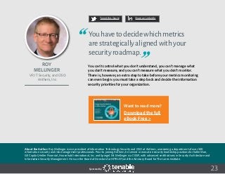 23
Tweet this Quote Share on LinkedIn
Sponsored by:
Tweet this Quote Share on LinkedIn
Sponsored by:Sponsored by:
Roy
Mellinger
VP, IT Security, and CISO
Anthem, Inc.
Youhavetodecidewhichmetrics
arestrategicallyalignedwithyour
securityroadmap.
You can’t control what you don’t understand, you can’t manage what
you don’t measure, and you can’t measure what you don’t monitor.
There is, however, an extra step to take before your metrics monitoring
can even begin: you must take a step back and decide the information
security priorities for your organization.
About the Author: Roy Mellinger is vice president of Information Technology Security and CISO at Anthem, overseeing a department of over 300
information security and risk management professionals. Prior to joining Anthem, he served in executive security leadership positions for Sallie Mae,
GE Capital, Heller Financial, Household International, Inc. and Spiegel. Mr. Mellinger is a CISSP, with advanced certifications in Security Architecture and
Information Security Management. He is on the Board of Directors for HITRUST, and the Advisory Board for The Lares Institute.
Want to read more?
Download the full
eBook Free >
 