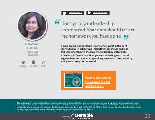 25
Tweet this Quote Share on LinkedIn
Sponsored by:
Twitter I Website I Blog
b
Tweet this Quote Share on LinkedIn
Sponsored by:Sponsored by:
Aanchal
Gupta
CISO, Skype
Microsoft
Don’tgotoyourleadership
unprepared.Yourdatashouldreflect
thehomeworkyouhavedone.
C suite executives appreciate anyone who can get to the point
of any discussion quickly and efficiently. CISOs should embrace
that idea when they’re choosing the metrics they will provide
to leadership. Trends over time, penetration testing results, and
engineering security maturity go a long way toward demonstrating
that you’ve done your homework.
About the Author: Aanchal Gupta leads a team of experts at Microsoft in the areas of security, privacy, and compliance. She is passionate about
building products that are safe, trustworthy, and accessible to everyday users. Prior to joining Microsoft, Aanchal led Yahoo!’s Global Identity team,
contributing to various authentication and authorization open standards such as OpenID and OAuth. She has more than two decades of experience
leading large, distributed development teams developing global software used by millions.
Want to read more?
Download the full
eBook Free >
 