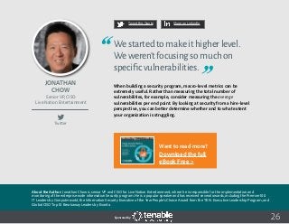 26
Tweet this Quote Share on LinkedIn
Sponsored by:
Twitter
Tweet this Quote Share on LinkedIn
Sponsored by:Sponsored by:
Jonathan
Chow
Senior VP, CISO
Live Nation Entertainment
Westartedtomakeithigherlevel.
Weweren’tfocusingsomuchon
specificvulnerabilities.
When building a security program, macro-level metrics can be
extremely useful. Rather than measuring the total number of
vulnerabilities, for example, consider measuring the average
vulnerabilities per end point. By looking at security from a hire-level
perspective, you can better determine whether and to what extent
your organization is struggling.
About the Author: Jonathan Chow is senior VP and CISO for Live Nation Entertainment, where he is responsible for the implementation and
monitoring of the enterprise-wide information Security program. He is a popular speaker and has received several awards, including the Premier 100
IT Leaders by Computerworld, the Information Security Executive of the Year People’s Choice Award from the T.E.N. Executive Leadership Program, and
Global CISO Top 10 Breakaway Leaders by Evanta.
Want to read more?
Download the full
eBook Free >
 