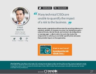 27
Tweet this Quote Share on LinkedIn
Sponsored by:
Twitter I Website I Blog
b
Tweet this Quote Share on LinkedIn
Sponsored by:Sponsored by:
Vikas
Bhatia
CEO & Founder
Kalki Consulting
ManytechnicalCISOsare
unabletoquantifytheimpact
ofarisktothebusiness.
Most security organizations still perceive the security problem as an
outside-in problem. If, however, you view it as having three parts—
external threats, internal threats, and technical misconfigurations
or coverage gaps—collect metrics for each, then look at the
components as a whole, you can better quantify risks and assess
their potential impact on the organization.
About the Author: Vikas Bhatia is the founder, CEO, and executive risk adviser at Kalki Consulting. With more than 15 years of experience serving
local, regional, and global clients in the outsourcing, consulting, and regulatory domains, he can enhance any organization’s information security
management system. Vikas is a Certified Chief Information Security Officer, Certified Information Systems Security Professional, and Certified
Information Privacy Professional.
Want to read more?
Download the full
eBook Free >
 