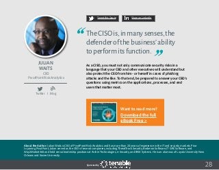 28
Tweet this Quote Share on LinkedIn
Sponsored by:
Twitter I Blog
b
Tweet this Quote Share on LinkedIn
Sponsored by:Sponsored by:
Julian
Waits
CEO
PivotPoint Risk Analytics
TheCISOis,inmanysenses,the
defenderofthebusiness’ability
toperformitsfunction.
As a CISO, you must not only communicate security risks in a
language that your CEO and other executives will understand but
also protect the CEO from him- or herself in cases of phishing
attacks and the like. To that end, be prepared to answer your CEO’s
questions using metrics on the applications, processes, and end
users that matter most.
About the Author: Julian Waits is CEO of PivotPoint Risk Analytics and has more than 20 years of experience in the IT and security markets. Prior
to joining PivotPoint, Julian served as the CEO of several companies, including ThreatTrack Security, Brabeion Software, IT GRC Software, and
Way2Market360 and held senior leadership positions at Archer Technologies, e-Security, and BNX Systems. He is an alumnus of Loyola University New
Orleans and Xavier University.
Want to read more?
Download the full
eBook Free >
 