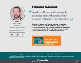 29
Tweet this Quote Share on LinkedIn
Sponsored by:
Twitter I Website I Blog
b
Tweet this Quote Share on LinkedIn
Sponsored by:Sponsored by:
J. Wolfgang
Goerlich
Director of Security Strategy
CBI
(Creative Breakthroughs Inc.)
Youshouldhavespecific,tangible
examplesthatarebackedupwith
dataandthathaveaclearoutcome.
To determine whether your company is secure, you must take a
pragmatic look at your controls and the real threats you face. For
an accurate assessment, you need quality intelligence—intelligence
about your internal state, what’s happening across your industry,
and which threats may target your particular organization.
About the Author: J. Wolfgang Goerlich is a director of security strategy with CBI. Prior to joining CBI, Wolfgang held roles such as vice president
of consulting and security officer. He co-founded OWASP Detroit, organizes the annual Converge and BSides Detroit conferences, and is an active
member of the security community, regularly presenting at conferences on topics such as risk management, incident response, business continuity,
and secure development life cycles.
Want to read more?
Download the full
eBook Free >
 