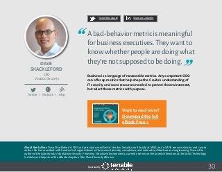 30
Tweet this Quote Share on LinkedIn
Sponsored by:
Twitter I Website I Blog
b
Tweet this Quote Share on LinkedIn
Sponsored by:Sponsored by:
Dave
Shackleford
CEO
Voodoo Security
Abad-behaviormetricismeaningful
forbusinessexecutives.Theywantto
knowwhetherpeoplearedoingwhat
they’renotsupposedtobedoing.
Business is a language of measurable metrics. Any competent CISO
can offer up metrics that help shape the C suite’s understanding of
IT security and score resources needed to protect the environment,
but select those metrics with purpose.
About the Author: Dave Shackleford is CEO and principal consultant at Voodoo Security, lead faculty at IANS, and a SANS senior instructor and course
author. He has consulted with hundreds of organizations in the areas of security, compliance, and network architecture and engineering. Dave is the
author of the Sybex book Virtualization Security: Protecting Virtualized Environments, currently serves on the board of directors at the SANS Technology
Institute, and helps lead the Atlanta chapter of the Cloud Security Alliance.
Want to read more?
Download the full
eBook Free >
 