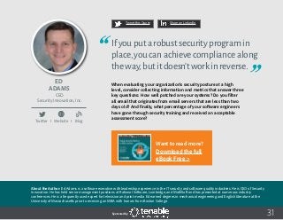 31
Tweet this Quote Share on LinkedIn
Sponsored by:
Twitter I Website I Blog
b
Tweet this Quote Share on LinkedIn
Sponsored by:Sponsored by:
Ed
Adams
CEO
Security Innovation, Inc.
Ifyouputarobustsecurityprogramin
place,youcanachievecompliancealong
theway,butitdoesn’tworkinreverse.
When evaluating your organization’s security posture at a high
level, consider collecting information and metrics that answer three
key questions: How well patched are your systems? Do you filter
all email that originates from email servers that are less than two
days old? And finally, what percentage of your software engineers
have gone through security training and received an acceptable
assessment score?
About the Author: Ed Adams is a software executive with leadership experience in the IT security and software quality industries. He is CEO of Security
Innovation. He has held senior management positions at Rational Software, Lionbridge, and MathSoft and has presented at numerous industry
conferences. He is a frequently used expert for television and print media. Ed earned degrees in mechanical engineering and English literature at the
University of Massachusetts prior to receiving an MBA with honors from Boston College.
Want to read more?
Download the full
eBook Free >
 