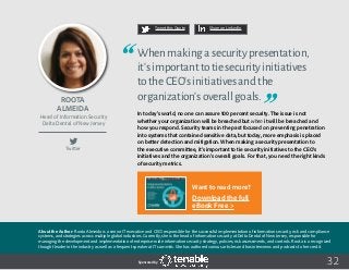 32
Tweet this Quote Share on LinkedIn
Sponsored by:
Twitter
Tweet this Quote Share on LinkedIn
Sponsored by:Sponsored by:
Roota
Almeida
Head of Information Security
Delta Dental of New Jersey
Whenmakingasecuritypresentation,
it’simportanttotiesecurityinitiatives
totheCEO’sinitiativesandthe
organization’soverallgoals.
In today’s world, no one can assure 100 percent security. The issue is not
whether your organization will be breached but when it will be breached and
how you respond. Security teams in the past focused on preventing penetration
into systems that contained sensitive data, but today, more emphasis is placed
on better detection and mitigation. When making a security presentation to
the executive committee, it’s important to tie security initiatives to the CEO’s
initiatives and the organization’s overall goals. For that, you need the right kinds
of security metrics.
About the Author: Roota Almeida is a senior IT executive and CISO responsible for the successful implementation of information security, risk and compliance
systems, and strategies across multiple global industries. Currently, she is the head of information security at Delta Dental of New Jersey, responsible for
managing the development and implementation of enterprise-wide information security strategy, policies, risk assessments, and controls. Roota is a recognized
thought leader in the industry as well as a frequent speaker at IT summits. She has authored various articles and has interviews and podcasts to her credit.
Want to read more?
Download the full
eBook Free >
 