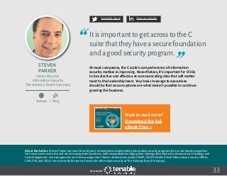 33
Tweet this Quote Share on LinkedIn
Sponsored by:
Website I Blog
b
Tweet this Quote Share on LinkedIn
Sponsored by:Sponsored by:
Steven
Parker
Senior Director,
Information Security
The Advisory Board Company
ItisimportanttogetacrosstotheC
suitethattheyhaveasecurefoundation
andagoodsecurityprogram.
At most companies, the C suite’s comprehension of information
security matters is improving. Nevertheless, it’s important for CISOs
to be selective and effective at communicating data that will matter
most to the leadership team. Your basic message to executives
should be that secure systems are what make it possible to continue
growing the business.
About the Author: Steven Parker has more than 20 years of experience implementing information security programs from a risk-based perspective.
He has served in executive and senior management positions, with responsibilities ranging from strategy development and execution to strategy and
tactical alignment, risk management, and crisis management. Steve’s certifications include CISSP, C|CISO Certified Chief Information Security Officer,
CISA, CFE, and ITILv3. He is currently the senior director for information security at The Advisory Board Company.
Want to read more?
Download the full
eBook Free >
 
