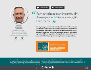 35
Tweet this Quote Share on LinkedIn
Sponsored by:
Twitter I Website
Tweet this Quote Share on LinkedIn
Sponsored by:
Want to read more?
Download the full
eBook Free >
Sponsored by:
Aaron
Weller
Managing Director,
Cybersecurity & Privacy
PricewaterhouseCoopers
Ifametricchangesandyouwouldn’t
changeyouractivitiesasaresult,it’s
abadmetric.
In many ways, corporate data security is fundamentally a resource
allocation issue. There’s never enough time, money, or people, so
allocating the right dollars to protecting the most sensitive data is
the central challenge. To win the necessary resources, you need to
align essential security goals to strategic business objectives; then,
you must achieve these goals in a way that meets expectations.
 
About the Author: Aaron Weller is a managing director in PricewaterhouseCooper’s (PwC) Cybersecurity & Privacy practice, with responsibility for
leading this practice for the US Pacific Northwest. He has more than 18 years of global consulting and industry experience, including several years each
in Europe, Australia, and the United States. Prior to joining PwC, Aaron co-founded and ran an information security and privacy strategy consulting firm
and held such roles as chief information security and privacy officer for two multinational retailers.
 