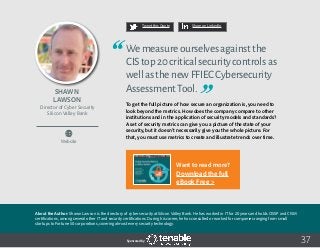 37
Tweet this Quote Share on LinkedIn
Sponsored by:
Website
Tweet this Quote Share on LinkedIn
Sponsored by:Sponsored by:
Shawn
Lawson
Director of Cyber Security
Silicon Valley Bank
Wemeasureourselvesagainstthe
CIStop20criticalsecuritycontrolsas
wellasthenewFFIECCybersecurity
AssessmentTool.
To get the full picture of how secure an organization is, you need to
look beyond the metrics. How does the company compare to other
institutions and in the application of security models and standards?
A set of security metrics can give you a picture of the state of your
security, but it doesn’t necessarily give you the whole picture. For
that, you must use metrics to create and illustrate trends over time.
About the Author: Shawn Lawson is the directory of cyber security at Silicon Valley Bank. He has worked in IT for 20 years and holds CISSP and CISM
certifications, among several other IT and security certifications. During his career, he has consulted or worked for companies ranging from small
startups to Fortune 50 corporations, covering almost every security technology.
Want to read more?
Download the full
eBook Free >
 