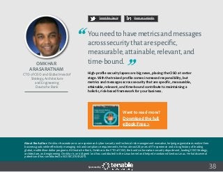 38
Tweet this Quote Share on LinkedIn
Sponsored by:
Tweet this Quote Share on LinkedIn
Sponsored by:Sponsored by:
Omkhar
Arasaratnam
CTO of CISO and Global Head of
Strategy, Architecture
and Engineering
Deutsche Bank
Youneedtohavemetricsandmessages
acrosssecuritythatarespecific,
measurable,attainable,relevant,and
time-bound.
High-profile security lapses are big news, placing the CISO at center
stage. With that raised profile comes increased responsibility, but
metrics and messages across security that are specific, measurable,
attainable, relevant, and time-bound contribute to maintaining a
holistic, risk-based framework for your business.
About the Author: Omkhar Arasaratnam is an experienced cyber-security and technical risk management executive, helping organizations realize their
business goals while effectively managing risk and compliance requirements. He has almost 20 years of IT experience and a long history of leading
global, multibillion-dollar programs. At Deutsche Bank, Omkhar is the CTO of CISO, the bank’s information security department, leading CISO Strategy,
architecture, and engineering. Omkhar is an ‘old geek’ and has contributed to the Linux kernel and helped maintained Gentoo Linux. He holds several
patents and has contributed to ISO/IEC 27001:2013.
Want to read more?
Download the full
eBook Free >
 