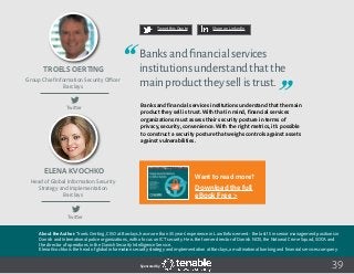 About the Author: Troels Oerting, CISO at Barclays, has more than 35 years’ experience in Law Enforcement - the last 15 in senior management positions in
Danish and International police organizations, with a focus on ICT security. He is the former director of Danish NCIS, the National Crime Squad, SOCA and
the director of operations in the Danish Security Intelligence Service.
Elena Kvochko is the head of global information security strategy and implementation at Barclays, a multinational banking and financial services company.
39
Tweet this Quote Share on LinkedIn
Sponsored by:
Tweet this Quote Share on LinkedIn
Sponsored by:Sponsored by:
Twitter
Twitter
Troels Oerting
Elena Kvochko
Group Chief Information Security Officer
Barclays
Head of Global Information Security
Strategy and Implementation
Barclays
Banksandfinancialservices
institutionsunderstandthatthe
mainproducttheysellistrust.
Banks and financial services institutions understand that the main
product they sell is trust. With that in mind, financial services
organizations must assess their security posture in terms of
privacy, security, convenience. With the right metrics, it’s possible
to construct a security posture that weighs controls against assets
against vulnerabilities.
 
Want to read more?
Download the full
eBook Free >
 