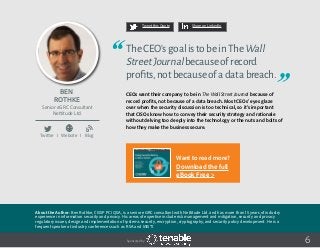Ben
Rothke
About the Author: Ben Rothke, CISSP PCI QSA, is a senior eGRC consultant with Nettitude Ltd. and has more than 15 years of industry
experience in information security and privacy. His areas of expertise include risk management and mitigation, security and privacy
regulatory issues, design and implementation of systems security, encryption, cryptography, and security policy development. He is a
frequent speaker at industry conferences such as RSA and MISTI.
Senior eGRC Consultant
Nettitude Ltd.
Twitter I Website I Blog
6
TheCEO’sgoalistobeinTheWall
StreetJournalbecauseofrecord
profits,notbecauseofadatabreach.
CEOs want their company to be in The Wall Street Journal because of
record profits, not because of a data breach. Most CEOs’ eyes glaze
over when the security discussion is too technical, so it’s important
that CISOs know how to convey their security strategy and rationale
without delving too deeply into the technology or the nuts and bolts of
how they make the business secure.
Tweet this Quote Share on LinkedIn
Sponsored by:
b
Want to read more?
Download the full
eBook Free >
 