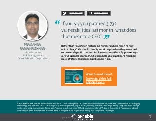 Prasanna
Ramakrishnan
About the Author: Prasanna Ramakrishnan is VP of IT Risk Management at Career Education Corporation, where he is responsible for managing
the strategy and operations for IT security policy, risk management, logical access, security operations and engineering, compliance and change
control, and business continuity. Previously, Prasanna was the director of IT risk management at ULTA Salon, Cosmetics & Fragrance, leading all
IT security and risk management activities while guiding the retail organization through all compliance challenges.
VP, Information
Risk Management
Career Education Corporation
7
Ifyousayyoupatched3,732
vulnerabilitieslastmonth,whatdoes
thatmeantoaCEO?
Rather than focusing on metrics and numbers whose meaning may
not be clear, CISOs should identify trends, explain how they arose, and
recommend specific courses of action to address them. By presenting a
careful, nuanced approach, CISOs can help CEOs and board members
make strategic decisions about business risks.
Tweet this Quote Share on LinkedIn
Sponsored by:
Want to read more?
Download the full
eBook Free >
 